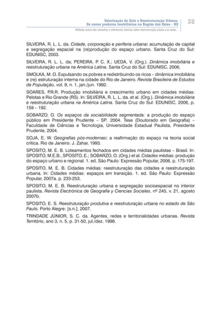 Valorização do Solo e Reestruturação Urbana:
Os novos produtos imobiliários na Região dos Vales - RS
32
Reflexão acerca dos conceitos e referenciais teóricos sobre reestruturação urbana e os novos...
SILVEIRA, R. L. L. da. Cidade, corporação e periferia urbana: acumulação de capital
e segregação espacial na (re)produção do espaço urbano. Santa Cruz do Sul:
EDUNISC, 2003.
SILVEIRA, R. L. L. da; PEREIRA, P. C. X.; UEDA, V. (Org.). Dinâmica imobiliária e
reestruturação urbana na América Latina. Santa Cruz do Sul: EDUNISC, 2006.
SMOLKA, M. O. Expulsando os pobres e redistribuindo os ricos – dinâmica imobiliária
e (re) estruturação interna na cidade do Rio de Janeiro. Revista Brasileira de Estudos
de População, vol. 9, n. 1, jan./jun. 1992.
SOARES, P.R.R. Produção imobiliária e crescimento urbano em cidades médias:
Pelotas e Rio Grande (RS). In: SILVEIRA, R. L. L. da. et al. (Org.). Dinâmica imobiliária
e reestruturação urbana na América Latina. Santa Cruz do Sul: EDUNISC, 2006, p.
159 – 192.
SOBARZO, O. Os espaços da sociabilidade segmentada: a produção do espaço
público em Presidente Prudente – SP. 2004. Tese (Doutorado em Geografia) –
Faculdade de Ciências e Tecnologia, Universidade Estadual Paulista, Presidente
Prudente, 2004.
SOJA, E. W. Geografias pós-modernas:  a reafirmação do espaço na teoria social
crítica. Rio de Janeiro: J. Zahar, 1993.
SPOSITO, M. E. B. Loteamentos fechados em cidades médias paulistas – Brasil. In:
SPOSITO, M.E.B., SPOSITO, E.; SOBARZO, O. (Org.) et al. Cidades médias: produção
do espaço urbano e regional. 1. ed. São Paulo: Expressão Popular, 2006. p. 175-197.
SPOSITO, M. E. B. Cidades médias: reestruturação das cidades e reestruturação
urbana. In: Cidades médias: espaços em transição. 1. ed. São Paulo: Expressão
Popular, 2007a. p. 233-253.
SPOSITO, M. E. B. Reestruturação urbana e segregação socioespacial no interior
paulista. Revista Electrónica de Geografía y Ciencias Sociales, nº 245, v. 21, agosto
2007b.
SPOSITO, E. S. Reestruturação produtiva e reestruturação urbana no estado de São
Paulo. Porto Alegre: [s.n.], 2007.
TRINDADE JÚNIOR, S. C. da. Agentes, redes e territorialidades urbanas. Revista
Território, ano 3, n. 5, p. 31-50, jul./dez. 1998.
 