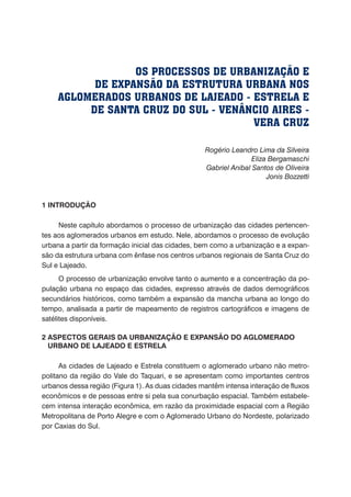 Rogério Leandro Lima da Silveira
Eliza Bergamaschi
Gabriel Anibal Santos de Oliveira
Jonis Bozzetti
1 INTRODUÇÃO
Neste capítulo abordamos o processo de urbanização das cidades pertencen-
tes aos aglomerados urbanos em estudo. Nele, abordamos o processo de evolução
urbana a partir da formação inicial das cidades, bem como a urbanização e a expan-
são da estrutura urbana com ênfase nos centros urbanos regionais de Santa Cruz do
Sul e Lajeado.
O processo de urbanização envolve tanto o aumento e a concentração da po-
pulação urbana no espaço das cidades, expresso através de dados demográficos
secundários históricos, como também a expansão da mancha urbana ao longo do
tempo, analisada a partir de mapeamento de registros cartográficos e imagens de
satélites disponíveis.
2 ASPECTOS GERAIS DA URBANIZAÇÃO E EXPANSÃO DO AGLOMERADO
URBANO DE LAJEADO E ESTRELA
As cidades de Lajeado e Estrela constituem o aglomerado urbano não metro-
politano da região do Vale do Taquari, e se apresentam como importantes centros
urbanos dessa região (Figura 1). As duas cidades mantêm intensa interação de fluxos
econômicos e de pessoas entre si pela sua conurbação espacial. Também estabele-
cem intensa interação econômica, em razão da proximidade espacial com a Região
Metropolitana de Porto Alegre e com o Aglomerado Urbano do Nordeste, polarizado
por Caxias do Sul.
OS PROCESSOS DE URBANIZAÇÃO E
DE EXPANSÃO DA ESTRUTURA URBANA NOS
AGLOMERADOS URBANOS DE LAJEADO - ESTRELA E
DE SANTA CRUZ DO SUL - VENÂNCIO AIRES -
VERA CRUZ
 
