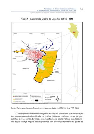 Valorização do Solo e Reestruturação Urbana:
Os novos produtos imobiliários na Região dos Vales - RS
34
O processo de urbanização e de expansão da estrutura urbana nas cidades de Santa Cruz e Lajeado
Figura 1 – Aglomerado Urbano de Lajeado e Estrela - 2010
Fonte: Elaboração de Jonis Bozzetti, com base nos dados do IBGE, 2010, e FEE, 2010.
O desempenho da economia regional do Vale do Taquari tem sua sustentação
em sua agropecuária diversificada, na qual se destacam produtos, como: frangos,
galinhas e ovos, suínos, bovinos e leite, batata-doce e batata inglesa, mandioca, mi-
lho, soja e laranja. Alguns desses produtos têm presença importante na pauta de
 