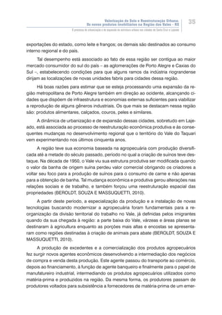 Valorização do Solo e Reestruturação Urbana:
Os novos produtos imobiliários na Região dos Vales - RS
35
O processo de urbanização e de expansão da estrutura urbana nas cidades de Santa Cruz e Lajeado
exportações do estado, como leite e frangos; os demais são destinados ao consumo
interno regional e do país.
Tal desempenho está associado ao fato de essa região ser contígua ao maior
mercado consumidor do sul do país – as aglomerações de Porto Alegre e Caxias do
Sul –, estabelecendo condições para que alguns ramos da indústria riograndense
dirijam as localizações de novas unidades fabris para cidades dessa região.
Há boas razões para estimar que se esteja processando uma expansão da re-
gião metropolitana de Porto Alegre também em direção ao ocidente, alcançando ci-
dades que dispõem de infraestrutura e economias externas suficientes para viabilizar
a reprodução de alguns gêneros industriais. Os que mais se destacam nessa região
são: produtos alimentares, calçados, couros, peles e similares.
A dinâmica de urbanização e de expansão dessas cidades, sobretudo em Laje-
ado, está associada ao processo de reestruturação econômica produtiva e às conse-
quentes mudanças no desenvolvimento regional que o território do Vale do Taquari
vem experimentando nos últimos cinquenta anos.
A região teve sua economia baseada na agropecuária com produção diversifi-
cada até a metade do século passado, período no qual a criação de suínos teve des-
taque. Na década de 1950, o Vale viu sua estrutura produtiva ser modificada quando
o valor da banha de origem suína perdeu valor comercial obrigando os criadores a
voltar seu foco para a produção de suínos para o consumo de carne e não apenas
para a obtenção de banha. Tal mudança econômica e produtiva gerou alterações nas
relações sociais e de trabalho, e também forçou uma reestruturação espacial das
propriedades (BEROLDT, SOUZA E MASSUQUETTI, 2010).
A partir deste período, a especialização da produção e a instalação de novas
tecnologias buscando modernizar a agropecuária foram fundamentais para a re-
organização da divisão territorial do trabalho no Vale, já definidas pelos imigrantes
quando da sua chegada à região: a parte baixa do Vale, várzeas e áreas planas se
destinaram à agricultura enquanto as porções mais altas e encostas se apresenta-
ram como regiões destinadas à criação de animais para abate (BEROLDT, SOUZA E
MASSUQUETTI, 2010).
A produção de excedentes e a comercialização dos produtos agropecuários
fez surgir novos agentes econômicos desenvolvendo a intermediação dos negócios
de compra e venda desta produção. Este agente passou do transporte ao comércio,
depois ao financiamento, à função de agente banqueiro e finalmente para o papel de
manufatureiro industrial, intermediando os produtos agropecuários utilizados como
matéria-prima e produzidos na região. Da mesma forma, os produtores passam de
produtores voltados para subsistência a fornecedores de matéria-prima de um emer-
 
