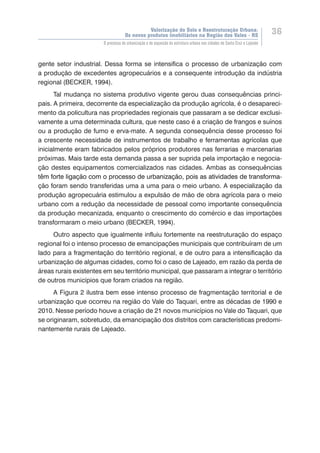Valorização do Solo e Reestruturação Urbana:
Os novos produtos imobiliários na Região dos Vales - RS
36
O processo de urbanização e de expansão da estrutura urbana nas cidades de Santa Cruz e Lajeado
gente setor industrial. Dessa forma se intensifica o processo de urbanização com
a produção de excedentes agropecuários e a consequente introdução da indústria
regional (BECKER, 1994).
Tal mudança no sistema produtivo vigente gerou duas consequências princi-
pais. A primeira, decorrente da especialização da produção agrícola, é o desapareci-
mento da policultura nas propriedades regionais que passaram a se dedicar exclusi-
vamente a uma determinada cultura, que neste caso é a criação de frangos e suínos
ou a produção de fumo e erva-mate. A segunda consequência desse processo foi
a crescente necessidade de instrumentos de trabalho e ferramentas agrícolas que
inicialmente eram fabricados pelos próprios produtores nas ferrarias e marcenarias
próximas. Mais tarde esta demanda passa a ser suprida pela importação e negocia-
ção destes equipamentos comercializados nas cidades. Ambas as consequências
t���������������������������������������������������������������������������������ê��������������������������������������������������������������������������������m forte ligação com o processo de urbanização, pois as atividades de transforma-
ção foram sendo transferidas uma a uma para o meio urbano. A especialização da
produção agropecuária estimulou a expulsão de mão de obra agrícola para o meio
urbano com a redução da necessidade de pessoal como importante consequência
da produção mecanizada, enquanto o crescimento do comércio e das importações
transformaram o meio urbano (BECKER, 1994).
Outro aspecto que igualmente influiu fortemente na reestruturação do espaço
regional foi o intenso processo de emancipações municipais que contribuíram de um
lado para a fragmentação do território regional, e de outro para a intensificação da
urbanização de algumas cidades, como foi o caso de Lajeado, em razão da perda de
áreas rurais existentes em seu território municipal, que passaram a integrar o território
de outros municípios que foram criados na região.
A Figura 2 ilustra bem esse intenso processo de fragmentação territorial e de
urbanização que ocorreu na região do Vale do Taquari, entre as décadas de 1990 e
2010. Nesse período houve a criação de 21 novos municípios no Vale do Taquari, que
se originaram, sobretudo, da emancipação dos distritos com características predomi-
nantemente rurais de Lajeado.
 