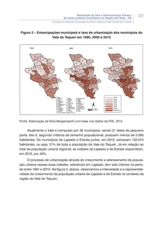 Valorização do Solo e Reestruturação Urbana:
Os novos produtos imobiliários na Região dos Vales - RS
37
O processo de urbanização e de expansão da estrutura urbana nas cidades de Santa Cruz e Lajeado
Figura 2 – Emancipações municipais e taxa de urbanização dos municípios do
Vale do Taquari em 1990, 2000 e 2010
Fonte: Elaboração de Eliza Bergamaschi com base nos dados da FEE, 2012.
Atualmente o Vale é composto por 36 municípios, sendo 21 deles de pequeno
porte. Isto é, segundo critérios de tamanho populacional, possuem menos de 5.000
habitantes. Os municípios de Lajeado e Estrela juntos, em 2010, somavam 102.074
habitantes, ou seja, 31% de toda a população do Vale do Taquari. Já em relação ao
total da população urbana regional, as cidades de Lajeado e de Estrela respondiam,
em 2010, por 40%.
O processo de urbanização através do crescimento e adensamento da popula-
ção urbana nessas duas cidades, sobretudo em Lajeado, tem sido intenso no perío-
do entre 1991 e 2010. Na figura 3, abaixo, observamos a intensidade e a representati-
vidade do crescimento da população urbana de Lajeado e de Estrela no contexto da
região do Vale do Taquari.
 