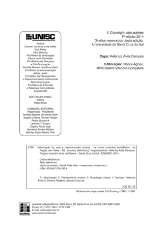 Reitora
Carmen Lúcia de Lima Helfer
Vice-Reitor
Eltor Breunig
Pró-Reitor de Graduação
Elenor José Schneider
Pró-Reitora de Pesquisa
e Pós-Graduação
Andréia Rosane de Moura Valim
Pró-Reitor de Administração
Jaime Laufer
Pró-Reitor de Planejamento
e Desenvolvimento Institucional
Marcelino Hoppe
Pró-Reitor de Extensão
e Relações Comunitárias
Angelo Hoff
EDITORA DA UNISC
Editora
Helga Haas
COMISSÃO EDITORIAL
Helga Haas - Presidente
Andréia Rosane de Moura Valim
Angela Cristina Trevisan Felippi
Felipe Gustsack
Leandro T. Burgos
Olgário Paulo Vogt
Vanderlei Becker Ribeiro
Wolmar Alípio Severo Filho
Avenida Independência, 2293, bloco 28, Santa Cruz do Sul/RS, CEP 96815-900
Fones: (51) 3717.7461 / 3717.7462
E-mail: editora@unisc.br
www.unisc.br/edunisc
© Copyright: dos autores
1ª edição 2014
Direitos reservados desta edição:
Universidade de Santa Cruz do Sul
Capa: Heleniza Ávila Campos
Editoração: Clarice Agnes,
Mirtô Beatriz Vilanova Gonçalves
Bibliotecária responsável: Edi Focking - CRB 11/1997
V199	 Valorização do solo e reestruturação urbana : os novos produtos imobiliários na
Região dos Vales - RS [recurso eletrônico] / organizadores, Heleniza Ávila Campos,
		 Rogério Leandro Lima da Silveira – Santa Cruz do Sul : EDUNISC, 2014.
	
	 Dados eletrônicos
	 Texto eletrônico
	 Modo de acesso: World Wide Web: <www.unisc.br/edunisc>
	 ISBN: 978-85-7578-397-9
	
	 1. Urbanização. 2. Planejamento urbano. 3. Sociologia urbana. I. Campos, Heleniza
		Ávila. II. Silveira, Rogério Leandro Lima da.
		
CDD 307.76
 