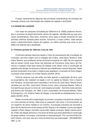 Valorização do Solo e Reestruturação Urbana:
Os novos produtos imobiliários na Região dos Vales - RS
39
O processo de urbanização e de expansão da estrutura urbana nas cidades de Santa Cruz e Lajeado
A seguir apresentamos algumas das principais características do processo de
evolução urbana e de urbanização das cidades de Lajeado e de Estrela.
3 A CIDADE DE LAJEADO
Com base em pesquisa concebida por Selhorst et al. (2000) podemos recons-
tituir o processo de desenvolvimento urbano de Lajeado, identificando as suas prin-
cipais características. Para tanto, tomamos como base a divisão temporal em seis
períodos distintos adotada pelos autores. Incluímos, a nosso critério, neste estudo
sobre o desenvolvimento urbano de Lajeado, um sétimo período que inicia no ano
2000 e se estende até a atualidade.
3.1 Primeiro período de 1800 até o ano de 1891
O primeiro período descreve desde o início do povoamento até a fundação do
município, que teve origem com a chegada dos irmãos, José Inácio Teixeira e João
Inácio Teixeira, que receberam terras do Governo Imperial, em 1800. No ano seguinte
eles já haviam divido suas terras nas fazendas de Conventos (hoje bairro de Car-
neiros) e Lajeado (hoje área central da cidade) onde deram início à construção de
galpões para abrigar os escravos e feitores que trabalhavam nessas fazendas. Neste
período produziam erva-mate e madeira para abastecer o mercado de Porto Alegre,
município onde residiam os irmãos Teixeira (ALVES, 2010).
Pode-se observar que até então era feita apenas a exploração da terra, pois
os proprietários não residiam na região e sim na capital do Estado. Com a Guerra
dos Farrapos, as fazendas foram assoladas e as terras de José Inácio Teixeira foram
vendidas por seu filho, José Inácio Teixeira Junior, para a empresa Batista, Fialho &
Companhia que atuava no ramo de “colonizações privadas”. Somente neste período,
pós-Guerra dos Farrapos, em 1855, é que o proprietário da empresa Batista, Fialho
& Companhia, o Sr. Antônio Fialho de Vargas, e sua família se estabeleceram em La-
jeado (ALVES, 2010).
Deste momento até a implantação do primeiro complexo industrial da cidade foi
um curto período de tempo. Sete anos se passaram até iniciar o funcionamento de
um engenho de serrar madeira e um moinho. A produção precisava ser escoada e
para isto foi aberta uma via de acesso ao Rio Taquari e ali instalado o porto que ligava
Lajeado a Porto Alegre, mercado consumidor destes produtos. Neste mesmo perío-
do, Fialho de Vargas demarcou uma área de terras que seria destinada à construção
da igreja católica, uma praça, uma escola e a casa paroquial. “Foi o primeiro Plano Di-
retor Urbano, com isso, deu-se o início do fenômeno da urbanização.” (SCHIERHOLT,
2001, p.14).
 