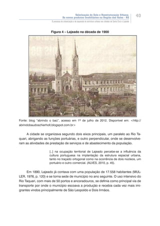 Valorização do Solo e Reestruturação Urbana:
Os novos produtos imobiliários na Região dos Vales - RS
40
O processo de urbanização e de expansão da estrutura urbana nas cidades de Santa Cruz e Lajeado
Figura 4 – Lajeado na década de 1900
Fonte: blog “abrindo o baú”, acesso em 1º de julho de 2012. Disponível em: <http://
abrindobaudoschierholt.blogspot.com.br>
A cidade se organizava segundo dois eixos principais, um paralelo ao Rio Ta-
quari, abrigando as funções portuárias, e outro perpendicular, onde se desenvolve-
ram as atividades de prestação de serviços e de abastecimento da população.
[..] na ocupação territorial de Lajeado percebe-se a influência da
cultura portuguesa na implantação da estrutura espacial urbana,
tanto no traçado ortogonal como na ocorrência de dois núcleos, um
portuário e outro comercial. (ALVES, 2010, p. 45).
Em 1890, Lajeado já contava com uma população de 17.558 habitantes (MUL-
LER, 1976, p. 120) e se torna sede de município no ano seguinte. O uso intensivo do
Rio Taquari, com mais de 50 portos e ancoradouros, se definia como principal via de
transporte por onde o município escoava a produção e recebia cada vez mais imi-
grantes vindos principalmente de São Leopoldo e Dois Irmãos.
 
