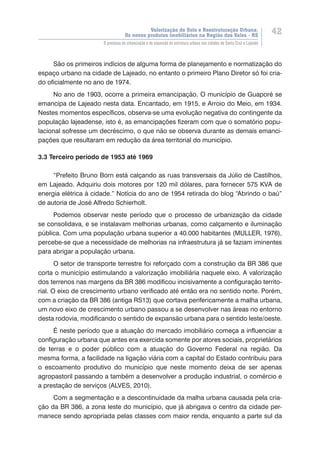 Valorização do Solo e Reestruturação Urbana:
Os novos produtos imobiliários na Região dos Vales - RS
42
O processo de urbanização e de expansão da estrutura urbana nas cidades de Santa Cruz e Lajeado
São os primeiros indícios de alguma forma de planejamento e normatização do
espaço urbano na cidade de Lajeado, no entanto o primeiro Plano Diretor só foi cria-
do oficialmente no ano de 1974.
No ano de 1903, ocorre a primeira emancipação. O município de Guaporé se
emancipa de Lajeado nesta data. Encantado, em 1915, e Arroio do Meio, em 1934.
Nestes momentos específicos, observa-se uma evolução negativa do contingente da
população lajeadense, isto é, as emancipações fizeram com que o somatório popu-
lacional sofresse um decréscimo, o que não se observa durante as demais emanci-
pações que resultaram em redução da área territorial do município.
3.3 Terceiro período de 1953 até 1969
“Prefeito Bruno Born está calçando as ruas transversais da Júlio de Castilhos,
em Lajeado. Adquiriu dois motores por 120 mil dólares, para fornecer 575 KVA de
energia elétrica à cidade.” Notícia do ano de 1954 retirada do blog “Abrindo o baú”
de autoria de José Alfredo Schierholt.
Podemos observar neste período que o processo de urbanização da cidade
se consolidava, e se instalavam melhorias urbanas, como calçamento e iluminação
pública. Com uma população urbana superior a 40.000 habitantes (MULLER, 1976),
percebe-se que a necessidade de melhorias na infraestrutura já se faziam iminentes
para abrigar a população urbana.
O setor de transporte terrestre foi reforçado com a construção da BR 386 que
corta o município estimulando a valorização imobiliária naquele eixo. A valorização
dos terrenos nas margens da BR 386 modificou incisivamente a configuração territo-
rial. O eixo de crescimento urbano verificado até então era no sentido norte. Porém,
com a criação da BR 386 (antiga RS13) que cortava perifericamente a malha urbana,
um novo eixo de crescimento urbano passou a se desenvolver nas áreas no entorno
desta rodovia, modificando o sentido de expansão urbana para o sentido leste/oeste.
É neste período que a atuação do mercado imobiliário começa a influenciar a
configuração urbana que antes era exercida somente por atores sociais, proprietários
de terras e o poder público com a atuação do Governo Federal na região. Da
mesma forma, a facilidade na ligação viária com a capital do Estado contribuiu para
o escoamento produtivo do município que neste momento deixa de ser apenas
agropastoril passando a também a desenvolver a produção industrial, o comércio e
a prestação de serviços (ALVES, 2010).
Com a segmentação e a descontinuidade da malha urbana causada pela cria-
ção da BR 386, a zona leste do município, que já abrigava o centro da cidade per-
manece sendo apropriada pelas classes com maior renda, enquanto a parte sul da
 