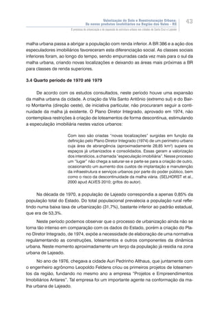 Valorização do Solo e Reestruturação Urbana:
Os novos produtos imobiliários na Região dos Vales - RS
43
O processo de urbanização e de expansão da estrutura urbana nas cidades de Santa Cruz e Lajeado
malha urbana passa a abrigar a população com renda inferior. A BR 386 e a ação dos
especuladores imobiliários favoreceram esta diferenciação social. As classes sociais
inferiores foram, ao longo do tempo, sendo empurradas cada vez mais para o sul da
malha urbana, criando novas localizações e deixando as áreas mais próximas a BR
para classes de renda superiores.
	
3.4 Quarto período de 1970 até 1979
De acordo com os estudos consultados, neste período houve uma expansão
da malha urbana da cidade. A criação da Vila Santo Antônio (extremo sul) e do Bair-
ro Montanha (direção oeste), de iniciativa particular, não procuraram seguir a conti-
nuidade da malha já existente. O Plano Diretor Integrado, aprovado em 1974, não
contemplava restrições à criação de loteamentos de forma descontínua, estimulando
a especulação imobiliária nestes vazios urbanos:
Com isso são criadas “novas localizações” surgidas em função da
definição pelo Plano Diretor Integrado (1974) de um perímetro urbano
cuja área de abrangência (aproximadamente 28,85 km²) supera os
espaços já urbanizados e consolidados. Essas geram a valorização
dos interstícios, a chamada “especulação imobiliária”. Nesse processo
um “lugar” não chega a saturar-se e parte-se para a criação de outro,
ocasionando um aumento dos custos de implantação e manutenção
da infraestrutura e serviços urbanos por parte do poder público, bem
como o risco da descontinuidade da malha viária. (SELHORST et al.,
2000 apud ALVES 2010; grifos do autor).
Na década de 1970, a população de Lajeado correspondia a apenas 0,85% da
população total do Estado. Do total populacional prevalecia a população rural refle-
tindo numa baixa taxa de urbanização (31,7%), bastante inferior ao padrão estadual,
que era de 53,3%.
Neste período podemos observar que o processo de urbanização ainda não se
torna tão intenso em comparação com os dados do Estado, porém a criação do Pla-
no Diretor Integrado, de 1974, expõe a necessidade de elaboração de uma normativa
regulamentando as construções, loteamentos e outros componentes da dinâmica
urbana. Neste momento aproximadamente um terço da população já residia na zona
urbana de Lajeado.
No ano de 1976, chegava a cidade Auri Pedrinho Althaus, que juntamente com
o engenheiro agrônomo Leopoldo Feldens criou os primeiros projetos de loteamen-
tos da região, fundando no mesmo ano a empresa “Projetos e Empreendimentos
Imobiliários Antares”. Tal empresa foi um importante agente na conformação da ma-
lha urbana de Lajeado.
 