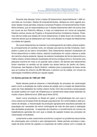 Valorização do Solo e Reestruturação Urbana:
Os novos produtos imobiliários na Região dos Vales - RS
44
O processo de urbanização e de expansão da estrutura urbana nas cidades de Santa Cruz e Lajeado
Durante esta década, foram criados 20 loteamentos disponibilizando 1.466 no-
vos lotes ao município. Destes 20 empreendimentos, destaca-se como agente pro-
dutor destas novas parcelas urbanas a empresa Projetos e Empreendimentos Imobi-
liários Antares, que se responsabilizou por 3 destes loteamentos além de outros dois
em nome de Auri Pedrinho Althaus, e mais um loteamento em nome de Leopoldo
Feldens ambos sócios da Projetos e Empreendimentos Imobiliários Antares. Pode-
mos afirmar então que destes 20 novos loteamentos, 6 deles foram de iniciativa dos
mesmos atores que se destacaram por mais uma década na criação de loteamentos
na cidade de Lajeado.
Os novos loteamentos se inseriam no prolongamento da malha urbana existen-
te, principalmente em sentido norte, em direção aos bairros de São Cristóvão, Cam-
pestre e parte sul do bairro Universitário. Dois loteamentos estavam localizados de
forma descontínua a malha urbana, estando localizados em vazios urbanos a oeste
da mancha urbana existente. Apesar de estarem localizados de forma descontínua a
malha urbana, ambos estavam localizados de forma contígua entre si, formando uma
pequena mancha em meio a um grande vazio urbano. Os demais seis loteamentos
foram inseridos no sentido sul da cidade nos atuais bairros de Jardim do Cedro,
Conservas, das Nações e Santo Antônio, voltados para a população de baixa renda
que se mudava do entorno da BR 386 para o extremo sul da cidade, em virtude da
valorização imobiliária sofrida por aquela região.
3.5 Quinto período de 1980 até 1989
Nesta década pode-se observar a intensificação do processo de urbanização
assim como a ampliação da malha urbana da cidade com a criação de loteamentos
cada vez mais afastados do núcleo urbano inicial. Com isto aumenta a preocupação
do poder público em suprir de infraestrutura e saneamento estas áreas distantes do
núcleo urbano (Selhorst et al. 2000 apud Alves 2010).
Assim como aconteceu no Brasil em geral, a industrialização fez com que a
zona urbana se tornasse fonte de atração populacional. Em continuidade a este pro-
cesso de atração, a mecanização da produção agropecuária expulsava parcelas da
população por necessitar de menor contingente de mão de obra para a realização
das atividades produtivas. A expansão da indústria e o encolhimento do número de
trabalhadores agrícolas fez com que a cidade de Lajeado tivesse seu processo de
urbanização consolidado.
Juntamente a este crescimento econômico surgiram os problemas decorrentes
da urbanização sem controle e sem planejamento. Neste período acontece a satu-
ração da área central de Lajeado e a expansão da malha urbana com a criação de
 