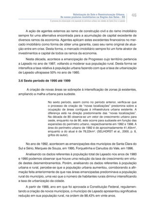 Valorização do Solo e Reestruturação Urbana:
Os novos produtos imobiliários na Região dos Vales - RS
46
O processo de urbanização e de expansão da estrutura urbana nas cidades de Santa Cruz e Lajeado
A ação de agentes externos ao ramo de construção civil e do ramo imobiliário
sempre foi uma alternativa encontrada para a acumulação de capital excedente de
diversos ramos da economia. Agentes aplicam estes excedentes financeiros no mer-
cado imobiliário como forma de obter uma garantia, caso seu ramo original de atua-
ção entre em crise. Desta forma, o mercado imobiliário sempre foi um forte atrator de
investimentos e capital de todos os ramos da economia.
Nesta década, acontece a emancipação de Progresso cujo território pertencia
a Lajeado no ano de 1987, voltando a moderar sua população rural. Desta forma se
intensifica a taxa relativa à população urbana fazendo com que a taxa de urbanização
de Lajeado ultrapasse 50% no ano de 1980.
3.6 Sexto período de 1990 até 1999
A criação de novas áreas se sobrepõe à intensificação de zonas já existentes,
ampliando a malha urbana para sudeste.
No sexto período, assim como no período anterior, verifica-se que
o processo de criação de “novas localizações” predomina sobre a
ocupação de áreas contíguas à infraestrutura urbana existente. A
diferença está na direção predominante das “novas localizações”.
Na década de 80 observa-se um vetor de crescimento urbano para
oeste, enquanto na de 90, este ocorre para sudoeste em função das
expansões do perímetro urbano, respectivamente em 1992 e 1998. A
área do perímetro urbano de 1992 é de aproximadamente 41,45km²,
enquanto a do atual é de 78,22km². (SELHORST et al., 2000, p. 8,
grifos do autor).
No ano de 1992, acontecem as emancipações dos municípios de Santa Clara do
Sul e Sério, Marques de Souza, em 1995, Forquetinha e Canudos do Vale, em 1996.
Analisando os dados referentes à população total de Lajeado nos anos de 1980
e 1990 podemos observar que houve uma redução da taxa de crescimento em virtu-
de destes desmembramentos. Porém, analisando os dados referentes à população
urbana e rural, percebe-se que a população urbana aumentou, corroborando a afir-
mação feita anteriormente de que nas áreas emancipadas predominava a população
rural do município, uma vez que o número de habitantes rurais diminui intensificando
a taxa de urbanização da cidade.
A partir de 1988, ano em que foi aprovada a Constituição Federal, regulamen-
tando a criação de novos municípios, o município de Lajeado apresentou significativa
redução em sua população rural, na ordem de 98,43% em vinte anos.
 