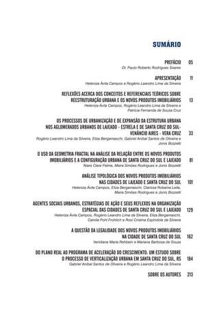 SUMÁRIO
PREFÁCIO
Dr. Paulo Roberto Rodrigues Soares
APRESENTAÇÃO
Heleniza Ávila Campos e Rogério Leandro Lima da Silveira
REFLEXÕES ACERCA DOS CONCEITOS E REFERENCIAIS TEÓRICOS SOBRE
REESTRUTURAÇÃO URBANA E OS NOVOS PRODUTOS IMOBILIÁRIOS
Heleniza Ávila Campos, Rogério Leandro Lima da Silveira e
Patrícia Fernanda de Sousa Cruz
OS PROCESSOS DE URBANIZAÇÃO E DE EXPANSÃO DA ESTRUTURA URBANA
NOS AGLOMERADOS URBANOS DE LAJEADO - ESTRELA E DE SANTA CRUZ DO SUL-
VENÂNCIO AIRES - VERA CRUZ
Rogério Leandro Lima da Silveira, Eliza Bergamaschi, Gabriel Anibal Santos de Oliveira e
Jonis Bozzetti
O USO DA GEOMETRIA FRACTAL NA ANÁLISE DA RELAÇÃO ENTRE OS NOVOS PRODUTOS
IMOBILIÁRIOS E A CONFIGURAÇÃO URBANA DE SANTA CRUZ DO SUL E LAJEADO
Niara Clara Palma, Maira Simões Rodrigues e Jonis Bozzetti
ANÁLISE TIPOLÓGICA DOS NOVOS PRODUTOS IMOBILIÁRIOS
NAS CIDADES DE LAJEADO E SANTA CRUZ DO SUL
Heleniza Ávila Campos, Eliza Bergamaschi, Clarissa Robaina Leite,
Maira Simões Rodrigues e Jonis Bozzetti
AGENTES SOCIAIS URBANOS, ESTRATÉGIAS DE AÇÃO E SEUS REFLEXOS NA ORGANIZAÇÃO
ESPACIAL DAS CIDADES DE SANTA CRUZ DO SUL E LAJEADO
Heleniza Ávila Campos, Rogério Leandro Lima da Silveira, Eliza Bergamaschi,
Camila Pohl Frohlich e Rosí Cristina Espíndola da Silveira
A QUESTÃO DA LEGALIDADE DOS NOVOS PRODUTOS IMOBILIÁRIOS
NA CIDADE DE SANTA CRUZ DO SUL
Veridiana Maria Rehbein e Mariana Barbosa de Souza
DO PLANO REAL AO PROGRAMA DE ACELERAÇÃO DO CRESCIMENTO: UM ESTUDO SOBRE
O PROCESSO DE VERTICALIZAÇÃO URBANA EM SANTA CRUZ DO SUL, RS
Gabriel Anibal Santos de Oliveira e Rogério Leandro Lima da Silveira
SOBRE OS AUTORES
05
11
13
33
81
101
129
162
184
213
 