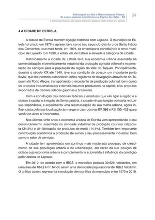 Valorização do Solo e Reestruturação Urbana:
Os novos produtos imobiliários na Região dos Vales - RS
54
O processo de urbanização e de expansão da estrutura urbana nas cidades de Santa Cruz e Lajeado
4 A CIDADE DE ESTRELA
A cidade de Estrela mantém ligação histórica com Lajeado. O município de Es-
trela foi criado em 1876 e apresentava como seu segundo distrito o de Santo Inácio
dos Conventos, que mais tarde, em 1891, se emanciparia constituindo o novo muni-
cípio de Lajeado. Em 1938, a então vila de Estrela é elevada à categoria de cidade.
Historicamente a cidade de Estrela teve sua economia urbana assentada na
comercialização e beneficiamento industrial da produção agrícola colonial e na pres-
tação de serviços para a população da região do Vale do Taquari. Principalmente,
durante o século XIX até 1940, teve sua condição de possuir um importante porto
fluvial, que lhe permitia estabelecer linhas regulares de navegação através do rio Ta-
quari até Porto Alegre, transportando o excedente da produção colonial, bem como
os produtos industrializados e demais insumos produzidos na capital, e/ou produtos
importados de demais cidades gaúchas e brasileiras.
Com a construção das rodovias federais e estaduais que vão ligar a região e a
cidade à capital e à região da Serra gaúcha, a cidade vê sua função portuária reduzir
sua importância, e experimenta uma reestruturação de sua malha urbana, agora in-
fluenciada pela sua localização às margens das rodovias BR 386 e RS 130- 428 (para
Venâncio Aires e Encantado).
Nos últimos vinte anos a economia urbana de Estrela vem apresentando o seu
desenvolvimento assentado na atividade industrial de produção coureiro calçadis-
ta (34,8%) e de fabricação de produtos de metal (14,4%). Também tem importante
contribuição econômica a produção de suínos e seu processamento industrial, bem
como o setor de serviços.
A cidade tem apresentado um cont��������������������������������������í�������������������������������������nuo mais moderado processo de cresci-
mento de sua população urbana e de urbanização, em razão da sua posição de
cidade cuja economia urbana é complementar e submetida à influência da condição
polarizadora de Lajeado.
Em 2010, de acordo com o IBGE, o município possuía 30.628 habitantes, em
uma área de 184,2 km², tendo assim uma densidade populacional de 166,3 hab/km².
O gráfico abaixo representa a evolução demográfica do município entre 1970 e 2010.
 
