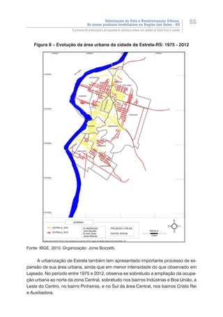 Valorização do Solo e Reestruturação Urbana:
Os novos produtos imobiliários na Região dos Vales - RS
56
O processo de urbanização e de expansão da estrutura urbana nas cidades de Santa Cruz e Lajeado
Figura 8 – Evolução da área urbana da cidade de Estrela-RS: 1975 - 2012
Fonte: IBGE, 2010. Organização: Jonis Bozzetti.
A urbanização de Estrela também tem apresentado importante processo de ex-
pansão de sua área urbana, ainda que em menor intensidade do que observado em
Lajeado. No período entre 1975 e 2012, observa-se sobretudo a ampliação da ocupa-
ção urbana ao norte da zona Central, sobretudo nos bairros Indústrias e Boa União, a
Leste do Centro, no bairro Pinheiros, e no Sul da área Central, nos bairros Cristo Rei
e Auxiliadora.
 