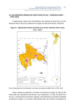 Valorização do Solo e Reestruturação Urbana:
Os novos produtos imobiliários na Região dos Vales - RS
57
O processo de urbanização e de expansão da estrutura urbana nas cidades de Santa Cruz e Lajeado
5 O AGLOMERADO URBANO DE SANTA CRUZ DO SUL - VENÂNCIO AIRES -
VERA CRUZ
O aglomerado urbano não metropolitano das cidades de Santa Cruz do Sul,
Venâncio Aires e Vera Cruz localiza-se na região do Vale do Rio Pardo. (Figura 9).
Figura 9 – Aglomerado Urbano de Santa Cruz do Sul, Venâncio Aires e Vera
Cruz – 2010
Fonte: Elaboração de Jonis Bozzetti, com base nos dados do IBGE, 2010, e FEE, 2010.
Essas cidades se destacam no âmbito do território da região do Vale do Rio
Pardo pela sua importância econômica e por representar, no caso de Santa Cruz
do Sul, o principal polo econômico regional, concentrando as principais atividades
industriais da região, e um amplo e diversificado setor de comércio e prestação de
 