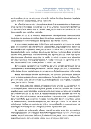 Valorização do Solo e Reestruturação Urbana:
Os novos produtos imobiliários na Região dos Vales - RS
58
O processo de urbanização e de expansão da estrutura urbana nas cidades de Santa Cruz e Lajeado
serviços abrangendo os setores da educação, saúde, logística, bancário, hotelaria,
lazer e comércio especializado, varejo e atacado.
As três cidades mantêm intensa interação de fluxos econômicos e de pessoas
entre si pela contiguidade espacial de suas áreas urbanas, notadamente Santa Cruz
do Sul e Vera Cruz, e entre elas as cidades da região, há intenso movimento pendular
de população para trabalhar e estudar.
Santa Cruz do Sul e Venâncio Aires também são importantes centros urbanos
de destino da produção agrícola e da renda regional que contribuem ativamente em
seu processo de industrialização e de expansão do setor de serviços.
A economia regional do Vale do Rio Pardo está assentada, sobretudo, na produ-
ção e processamento do setor primário. Nesse sentido, alguns segmentos da lavoura
têm tido expansão expressiva na região, tanto do ponto de vista quantitativo, quanto
de produtividade, como resultado da adoção de técnicas modernas. Esse tem sido o
caso do fumo, estimulado substancialmente pela agroindústria do setor, cuja expan-
são ultrapassa a fronteira geográfica da região, constituindo-se em uma alternativa
para as pequenas e médias propriedades. A região continua a ser a principal produ-
tora, alcançando 60% da produção física do estado em 2006.
Em que pese o predomínio e importância do fumo, também contribuem para o
desempenho da economia regional outros produtos da agropecuária, como bovinos,
feijão, batata-doce e batata inglesa, erva-mate, arroz, frutas temperadas, milho e soja.
Essas três cidades também estabelecem, por conta da proximidade espacial,
importante interação econômica e espacial com a Região Metropolitana de Porto Ale-
gre, com Santa Maria e Cachoeira da Sul, cidades polos de suas regiões, localizadas
na região central do Estado.
Além disso, estas três cidades, em especial Santa Cruz do Sul, apresentam im-
portante posição na rede urbana regional, gaúcha e nacional, também em razão de
seu ativo papel na constituição e funcionamento do principal complexo agroindustrial
de fumo em folha do sul do Brasil. É nessas cidades que se localizam as sedes no
Brasil das principais empresas transnacionais de processamento e comercialização
do fumo em folha que operam no mercado mundial, além de um conjunto de usinas
de processamento, armazéns refrigerados, empresas produtoras de insumos e de
logística que viabilizam a produção agrícola, a comercialização, o processamento e a
exportação da maior parte do fumo produzido na região sul do país.
As cidades do aglomerado urbano, nos últimos vinte anos, têm apresentado
intenso processo de urbanização e de transformações em seus espaços urbanos que
revelam as particularidades da formação do território regional, bem como expressam
as particularidades como em cada cidade esses processos ocorreram.
 