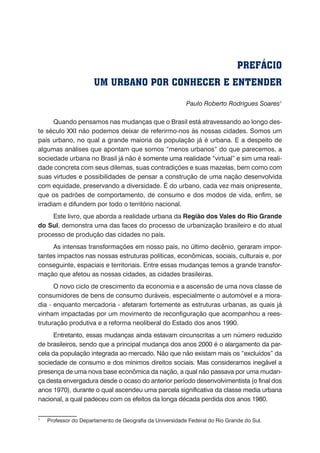 PREFÁCIO
UM URBANO POR CONHECER E ENTENDER
Paulo Roberto Rodrigues Soares1
Quando pensamos nas mudanças que o Brasil está atravessando ao longo des-
te século XXI não podemos deixar de referirmo-nos às nossas cidades. Somos um
país urbano, no qual a grande maioria da população já é urbana. E a despeito de
algumas análises que apontam que somos “menos urbanos” do que parecemos, a
sociedade urbana no Brasil já não é ������������������������������������������������somente uma realidade “virtual” e sim uma reali-
dade concreta com seus dilemas, suas contradições e suas mazelas, bem como com
suas virtudes e possibilidades de pensar a construção de uma nação desenvolvida
com equidade, preservando a diversidade. É do urbano, cada vez mais onipresente,
que os padrões de comportamento, de consumo e dos modos de vida, enfim, se
irradiam e difundem por todo o território nacional.
Este livro, que aborda a realidade urbana da Região dos Vales do Rio Grande
do Sul, demonstra uma das faces do processo de urbanização brasileiro e do atual
processo de produção das cidades no país.
As intensas transformações em nosso país, no último decênio, geraram impor-
tantes impactos nas nossas estruturas políticas, econômicas, sociais, culturais e, por
conseguinte, espaciais e territoriais. Entre essas mudanças temos a grande transfor-
mação que afetou as nossas cidades, as cidades brasileiras.
O novo ciclo de crescimento da economia e a ascensão de uma nova classe de
consumidores de bens de consumo duráveis, especialmente o automóvel e a mora-
dia - enquanto mercadoria - afetaram fortemente as estruturas urbanas, as quais já
vinham impactadas por um movimento de reconfiguração que acompanhou a rees-
truturação produtiva e a reforma neoliberal do Estado dos anos 1990.
Entretanto, essas mudanças ainda estavam circunscritas a um número reduzido
de brasileiros, sendo que a principal mudança dos anos 2000 é o alargamento da par-
cela da população integrada ao mercado. Não que não existam mais os “excluídos” da
sociedade de consumo e dos mínimos direitos sociais. Mas consideramos inegável a
presença de uma nova base econômica da nação, a qual não passava por uma mudan-
ça desta envergadura desde o ocaso do anterior período desenvolvimentista (o final dos
anos 1970), durante o qual ascendeu uma parcela significativa da classe media urbana
nacional, a qual padeceu com os efeitos da longa década perdida dos anos 1980.
1
	 Professor do Departamento de Geografia da Universidade Federal do Rio Grande do Sul.
 