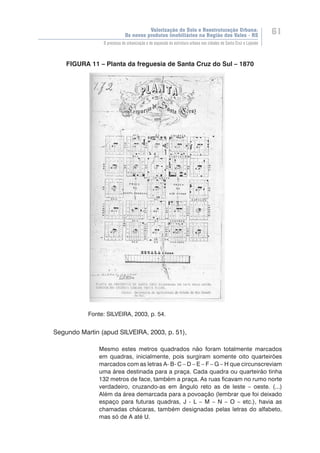 Valorização do Solo e Reestruturação Urbana:
Os novos produtos imobiliários na Região dos Vales - RS
61
O processo de urbanização e de expansão da estrutura urbana nas cidades de Santa Cruz e Lajeado
FIGURA 11 – Planta da freguesia de Santa Cruz do Sul – 1870
	 	
	 	
	 	
	 	
	 	
	 	
	 	
	 	
	 	
	 	
	 	
	 	
	 	
	 	
	 	
	 	
	 	
	 	
		 Fonte: SILVEIRA, 2003, p. 54.
Segundo Martin (apud SILVEIRA, 2003, p. 51),
Mesmo estes metros quadrados não foram totalmente marcados
em quadras, inicialmente, pois surgiram somente oito quarteirões
marcados com as letras A- B- C – D – E – F – G – H que circunscreviam
uma área destinada para a praça. Cada quadra ou quarteirão tinha
132 metros de face, também a praça. As ruas ficavam no rumo norte
verdadeiro, cruzando-as em ângulo reto as de leste – oeste. (...)
Além da área demarcada para a povoação (lembrar que foi deixado
espaço para futuras quadras, J - L – M – N – O – etc.), havia as
chamadas chácaras, também designadas pelas letras do alfabeto,
mas só de A até U.
 