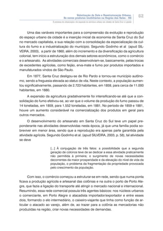 Valorização do Solo e Reestruturação Urbana:
Os novos produtos imobiliários na Região dos Vales - RS
62
O processo de urbanização e de expansão da estrutura urbana nas cidades de Santa Cruz e Lajeado
Uma das variáveis importantes para a compreensão da evolução e reprodução
do espaço urbano da cidade é a inserção inicial da economia de Santa Cruz do Sul
no mercado capitalista, e sua relação com a consolidação da especialização da cul-
tura do fumo e a industrialização do munícipio. Segundo Godinho et al (apud SIL-
VEIRA, 2003), a partir de 1860, além do incremento e da diversificação da agricultura
colonial, tem início a estruturação dos demais setores econômicos, como o comércio
e o artesanato. As atividades comerciais desenvolviam-se, basicamente, pelas trocas
de excedentes agrícolas, como feijão, erva-mate e fumo por produtos importados e
manufaturados vindos de São Paulo.
Em 1877, Santa Cruz desligou-se de Rio Pardo e tornou-se município autôno-
mo, sendo a freguesia elevada ao status de vila. Neste contexto, a população aumen-
tou significativamente, passando de 2.723 habitantes, em 1859, para cerca de 11.000
habitantes, em 1880.
A expansão da agricultura gradativamente foi intensificando-se até que a con-
solidação do fumo efetivou-se, ao ver que o volume da produção do fumo passou de
14 toneladas, em 1859, para 1.552 toneladas, em 1881. No período de 1859 e 1881,
houve um aumento considerável na comercialização dos produtos em geral para
outros mercados.
O desenvolvimento do artesanato em Santa Cruz do Sul teve um papel pre-
ponderante nas atividades desenvolvidas nesta época, já que uma família podia so-
breviver em menor área, sendo que a reprodução era apenas parte garantida pela
atividade agrícola. Segundo Godinho et al. (apud SILVEIRA, 2003, p. 58), tal atividade
se deve
[...] À conjugação de três fatos: a possibilidade que a segunda
geração de colonos teve de se dedicar a essa atividade praticamente
não permitida à primeira; o surgimento de novas necessidades
decorrentes da maior prosperidade e da elevação do nível de vida da
população, o problema da fragmentação da propriedade provocada
pelo crescimento da população.
Com isso, o comércio começou a estruturar-se em rede, sendo que numa ponta
ficava a produção agrícola e artesanal das colônias e na outra o porto de Porto Ale-
gre, que fazia a ligação do transporte até atingir o mercado nacional e internacional.
Resumindo, essa rede comercial possuía três agentes básicos: nos núcleos urbanos
o comerciante, em Porto Alegre o atacadista importador/exportador e entre esses
dois, formando o elo intermediário, o caixeiro-viajante que tinha como função de ar-
ticular o atacado ao varejo, além de, ao trazer para a colônia as mercadorias não
produzidas na região, criar novas necessidades de demandas.
 