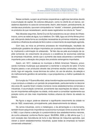 Valorização do Solo e Reestruturação Urbana:
Os novos produtos imobiliários na Região dos Vales - RS
63
O processo de urbanização e de expansão da estrutura urbana nas cidades de Santa Cruz e Lajeado
Nesse contexto, surgem as primeiras cooperativas e agências bancárias devido
à acumulação de capital. Os colonos efetuavam, como no clichê de um banco, ver-
dadeiros depósitos no caixa do comerciante. Assim, eles traziam, periodicamente, às
vendas seus produtos, que eram computados na “receita”, e levavam, gradualmente,
os produtos de que necessitavam, sendo esses registrados na coluna do “haver”.
Nas décadas seguintes, Santa Cruz do Sul caracterizou-se por obras de infraes-
trutura, como as redes de água, luz e telefone. Em 1905, ligou-se à linha férrea princi-
pal, reforçando desta forma as condições necessárias às primeiras indústrias, sendo
evidente a influência da estrada de ferro sobre o crescimento da exportação agrícola.
Com isso, se inicia os primeiros processos de industrialização, resultado da
substituição gradativa de artigos importados por produtos manufaturados localmen-
te, implicando a eliminação do artesanato. Tal fato deu-se pela acumulação de ca-
pital comercial, do crescimento da procura e a existência de economias externas
às empresas industriais, sendo que o aumento das taxas aduaneiras e cambiais foi
importante para a elevação dos preços dos produtos estrangeiros importados.
Assim, em 1917, instala-se no munícipio a British American Tobacco, provo-
cando inúmeras mudanças que passariam a reorientar o conjunto do setor. O fumo
Virginia passou a ser produzido através das primeiras estufas construídas, introdu-
zindo, logo em seguida, novas técnicas de cultivo, do uso de adubos, da seleção e
do melhoramento genético de sementes, o que propulsionou a melhor qualidade do
tabaco.
Em função da 1ª Guerra Mundial, várias transformações econômicas ocorreram,
o que conduziu a cidade a um período de prosperidade, particularmente no decorrer
dos anos 20, quando foram criados inúmeros novos estabelecimentos comerciais e
industriais. A acumulação comercial, proveniente das exportações do tabaco, resul-
tou em importantes edificações na cidade, vindo assim a consolidar rapidamente sua
posição como um dos mais importantes núcleos urbanos do interior do estado na
época.
Na figura a seguir, pode-se observar o significante crescimento da cidade no
ano de 1922, ocasionado, principalmente, pelo desenvolvimento do tabaco.
Os ramos industriais, como o metalúrgico, o da alimentação e o da borracha,
também foram adquirindo importância na economia municipal. Entre os anos de 1910
a 1950, o que chama a atenção é a predominância dos estabelecimentos menores,
de cunho artesanal, conforme Roche (apud SILVEIRA, 2003, p. 68) afirma que “[...]
com exceção das manufaturas de fumo e das fábricas de máquinas agrícolas, que
vieram a serem estabelecimentos industriais, quase todas as empresas se haviam
conservado artesanais”.
 