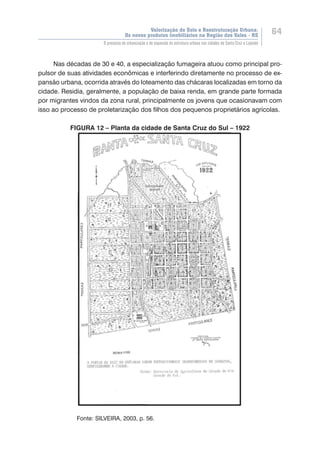 Valorização do Solo e Reestruturação Urbana:
Os novos produtos imobiliários na Região dos Vales - RS
64
O processo de urbanização e de expansão da estrutura urbana nas cidades de Santa Cruz e Lajeado
Nas décadas de 30 e 40, a especialização fumageira atuou como principal pro-
pulsor de suas atividades econômicas e interferindo diretamente no processo de ex-
pansão urbana, ocorrida através do loteamento das chácaras localizadas em torno da
cidade. Residia, geralmente, a população de baixa renda, em grande parte formada
por migrantes vindos da zona rural, principalmente os jovens que ocasionavam com
isso ao processo de proletarização dos filhos dos pequenos proprietários agrícolas.
FIGURA 12 – Planta da cidade de Santa Cruz do Sul – 1922
		 Fonte: SILVEIRA, 2003, p. 56.
 