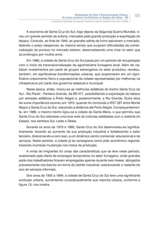 Valorização do Solo e Reestruturação Urbana:
Os novos produtos imobiliários na Região dos Vales - RS
65
O processo de urbanização e de expansão da estrutura urbana nas cidades de Santa Cruz e Lajeado
A economia de Santa Cruz do Sul, logo depois da Segunda Guerra Mundial, vi-
veu um grande período de euforia, marcados pela grande produção e exportação do
tabaco. Contudo, ao final de 1940, as grandes safras de fumo saturaram o mercado,
fazendo o preço despencar, ao mesmo tempo que surgiram dificuldades de comer-
cialização do produto no mercado exterior, desencadeando uma crise no setor que
se prolongou por muitos anos.
Em 1960, a cidade de Santa Cruz do Sul passa por um período de recuperação
com o início da transnacionalização da agroindústria fumageira local. Além de via-
bilizar investimentos por parte de grupos estrangeiros no setor produtivo, resultou,
também, em significativas transformações urbanas, que ocasionaram em um signi-
ficativo crescimento físico e populacional da cidade representadas por melhorias na
infraestrutura por parte dos governos estadual e municipal.
Nesta época, então, iniciou-se as melhorias asfálticas do trecho Santa Cruz do
Sul - Rio Pardo - Pantano Grande, da BR 471, possibilitando a exportação do tabaco
por estradas asfálticas a Porto Alegre e, posteriormente, a Rio Grande. Outra obra
de suma importância ocorreu em 1973, quando foi concluída a RST 287 entre Monte
Negro e Santa Cruz do Sul, reduzindo a distância até Porto Alegre. Consequentemen-
te, em 1986, o mesmo trecho ligou-se a cidade de Santa Maria, o que permitiu que
Santa Cruz do Sul obtivesse uma boa rede de rodovias asfaltadas com o restante do
Estado, nos sentidos Sul, Leste e Oeste.
Durante os anos de 1970 e 1980, Santa Cruz do Sul desenvolveu-se significa-
tivamente, levando ao aumento da sua produção industrial e fortalecendo o setor
terciário, direcionando-a com isso, a um dinâmico centro comercial, educacional e de
serviços. Neste período, a cidade já se consagrava como polo econômico regional,
trazendo inúmeras mudanças nos meios de produção.
A vinda de imigrantes foi umas das características que se teve neste período,
ocasionado pela oferta de empregos temporários no setor fumageiro, onde grandes
parte dos trabalhadores ficavam empregadas apenas durante seis meses, abrigados
precariamente nos bairros em torno do distrito industrial, sobrevivendo o restante do
ano de serviços informais.
Dos anos de 1950 a 1994, a cidade de Santa Cruz do Sul teve uma significante
evolução urbana, aumentando consideravelmente sua mancha urbana, conforme a
figura 13, nos mostra.
 
