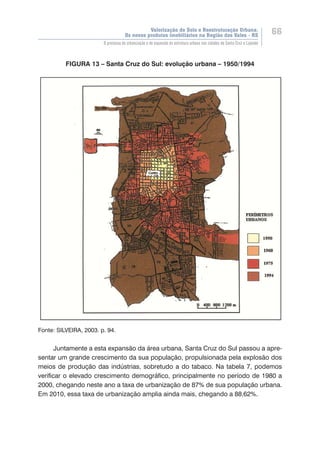 Valorização do Solo e Reestruturação Urbana:
Os novos produtos imobiliários na Região dos Vales - RS
66
O processo de urbanização e de expansão da estrutura urbana nas cidades de Santa Cruz e Lajeado
FIGURA 13 – Santa Cruz do Sul: evolução urbana – 1950/1994
Fonte: SILVEIRA, 2003. p. 94.
Juntamente a esta expansão da área urbana, Santa Cruz do Sul passou a apre-
sentar um grande crescimento da sua população, propulsionada pela explosão dos
meios de produção das indústrias, sobretudo a do tabaco. Na tabela 7, podemos
verificar o elevado crescimento demográfico, principalmente no período de 1980 a
2000, chegando neste ano a taxa de urbanização de 87% de sua população urbana.
Em 2010, essa taxa de urbanização amplia ainda mais, chegando a 88,62%.
 