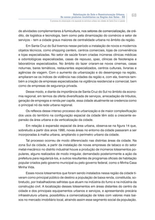 Valorização do Solo e Reestruturação Urbana:
Os novos produtos imobiliários na Região dos Vales - RS
68
O processo de urbanização e de expansão da estrutura urbana nas cidades de Santa Cruz e Lajeado
de atividades complementares ������������������������������������������������������à�����������������������������������������������������fumicultura, nos setores de comercialização, de cré-
dito, de logística e tecnologia, bem como pela dinamização do comércio e setor de
serviços – tem a cidade graus maiores de centralidade urbana no âmbito da região.
Em Santa Cruz do Sul tivemos nesse período a instalação de novos e modernos
objetos técnicos, como shopping centers, centros comerciais, lojas de conveniência
e lojas especializadas. No setor de saúde foram criadas inúmeras clínicas médicas
e odontológicas especializadas, casas de repouso, spas, clínicas de fisioterapia e
laboratórios especializados. No âmbito do lazer criaram-se novos cinemas, casas
noturnas, bares temáticos, restaurantes especializados, centros culturais, livrarias e
agências de viagem. Com o aumento da urbanização e do desemprego na região,
ampliaram-se os índices de violência nas cidades da região e, com ela, tivemos tam-
bém a criação de empresas especializadas na vigilância residencial e comercial, bem
como de empresas de segurança privada.
Desse modo, e diante da importância de Santa Cruz do Sul no âmbito da econo-
mia regional, em termos da oferta diversificada de serviços, arrecadação de tributos,
geração de empregos e renda per capita, essa cidade atualmente se credencia como
o principal nó da rede urbana regional.
Os reflexos desse intenso processo de urbanização e de maior complexificação
dos usos do território na configuração espacial da cidade têm sido a crescente ex-
pansão da área urbana e da verticalização da cidade.
Em relação à expansão espacial da área urbana, observa-se na figura 14 que,
sobretudo a partir dos anos 1990, novas áreas no entorno da cidade passaram a ser
incorporadas à malha urbana, ampliando o perímetro urbano da cidade.
Tal processo ocorreu de modo diferenciado nas distintas áreas da cidade. Na
zona Sul da cidade, a partir da instalação de novas empresas de tabaco e do setor
metal-mecânico no distrito industrial houve a produção de inúmeros loteamentos po-
pulares, alguns realizados de modo irregular, demandado posteriormente a ação da
prefeitura para regularizá-los, e outros resultantes de programas oficiais de habitação
popular criados pelo governo municipal ou pelo governo federal, como o Minha Casa
Minha Vida.
Esses novos loteamentos que foram sendo instalados nessa região da cidade ti-
veram como principal público de destino a população de baixa renda, constituída, so-
bretudo, por trabalhadores safristas que atuam na indústria do fumo e na indústria da
construção civil. A localização desses loteamentos em áreas distantes do centro da
cidade e dos principais equipamentos urbanos e serviços, e apresentando precária
infraestrutura urbana, possibilitou a comercialização de lotes com valores mais bai-
xos no mercado imobiliário local, atraindo assim esse segmento social da população.
 