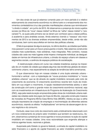 Valorização do Solo e Reestruturação Urbana:
Os novos produtos imobiliários na Região dos Vales - RS
6
Prefácio
Um dos sinais de que já estamos rumando para um novo período é o relativo
estancamento do crescimento econômico no último lustro e o renascimento dos mo-
vimentos contestatórios à luz das grandes manifestações urbanas que reivindicaram
“o direito à cidade”, em junho de 2013. Ali observamos a presença de novos sujeitos
sociais (os filhos da “nova” classe média? os filhos da “velha” classe média? o “pre-
cariado”?), os quais pela primeira vez se deram por conhecer para a classe política,
à academia e para analistas sociais. Ainda estamos vivendo a “ressaca” dos movi-
mentos de 2013 e as diversas análises empreendidas, desde então, ainda não são
conclusivas, bem como seus efeitos em termos das políticas urbanas.
O fato é que apesar de alguns avanços, no último decênio, as cidades que habita-
mos parecem rumar para um futuro preocupante e incerto. Não estamos construindo
cidades mais sustentáveis, mais solidárias, mais integradas. Pelo contrário, nossas
cidades são cada vez ��������������������������������������������������������������mais lugares onde impera o transporte individual, as desigual-
dades em termos de infraestrutura urbana, a divisão do espaço urbano em classes e
segmentos sociais, a carência de espaços públicos de socialização.
	A reestruturação urbana em curso nas cidades brasileiras avança na imposi-
ção de um modelo de cidade que adapta algumas das tendências globais de desen-
volvimento urbano, mas especialmente se adapta às tendências latino-americanas.
O que observamos hoje em nossas cidades é uma dupla extensão urbana -
horizontal e vertical - com a implantação de “novos produtos imobiliários” e “novos
artefatos urbanos” que se dá através do capital imobiliário renovado pelo ciclo de
crescimento da economia. O crescimento econômico recente tem muito de imobi-
liário em sua origem e movimento. A opção neodesenvolvimentista adotou o setor
da construção civil como o grande motor do crescimento econômico nacional, seja
com os investimentos em infraestrutura do Programa de Aceleração do Crescimento
(PAC), seja pela reestruturação empreendida pelas obras de mobilidade urbana reali-
zadas nas cidades-sede dos jogos da Copa do Mundo, seja pela construção massiva
de moradias do Programa Minha Casa Minha Vida (MCMV). Adotou-se aqui a velha
solução keynesiana de criação de empregos e movimentação de diferentes setores
econômicos, visando os efeitos “multiplicadores” em termos de alavancagem de no-
vos negócios e do consumo.
Contudo, esse novo ciclo de crescimento está umbilicalmente relacionado com
um novo ordenamento do próprio setor imobiliário que também se reestruturou. As-
sim, observamos a presença de novos agentes e novos processos na ação do capital
imobiliário em nossas cidades. Uma nova racionalidade que engendra alianças e
imbrica agentes locais, nacionais e globais.
Auspiciada pelo Estado (o governo federal), a entrada do capital imobiliário no
setor financeiro e o aporte do capital financeiro ao setor imobiliário permitiu uma
 