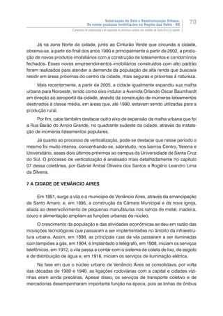 Valorização do Solo e Reestruturação Urbana:
Os novos produtos imobiliários na Região dos Vales - RS
70
O processo de urbanização e de expansão da estrutura urbana nas cidades de Santa Cruz e Lajeado
Já na zona Norte da cidade, junto ao Cinturão Verde que circunda a cidade,
observa-se, a partir do final dos anos 1990 e principalmente a partir de 2002, a produ-
ção de novos produtos imobiliários com a construção de loteamentos e condomínios
fechados. Esses novos empreendimentos imobiliários construídos com alto padrão
foram realizados para atender a demanda da população de alta renda que buscava
residir em áreas próximas do centro da cidade, mais seguras e próximas à natureza.
Mais recentemente, a partir de 2005, a cidade igualmente expandiu sua malha
urbana para Noroeste, tendo como eixo indutor a Avenida Orlando Oscar Baumhardt
em direção ao aeroporto da cidade, através da construção de inúmeros loteamentos
destinados à classe média, em áreas que, até 1990, estavam sendo utilizadas para a
produção rural.
Por fim, cabe também destacar outro eixo de expansão da malha urbana que foi
a Rua Barão do Arroio Grande, no quadrante sudeste da cidade, através da instala-
ção de inúmeros loteamentos populares.
Já quanto ao processo de verticalização, pode-se destacar que nesse período o
mesmo foi muito intenso, concentrando-se, sobretudo, nos bairros Centro, Verena e
Universitário, esses dois últimos próximos ao campus da Universidade de Santa Cruz
do Sul. O processo de verticalização é analisado mais detalhadamente no capítulo
07 dessa coletânea, por Gabriel Anibal Oliveira dos Santos e Rogério Leandro Lima
da Silveira.
7 A CIDADE DE VENÂNCIO AIRES
Em 1891, surge a vila e o município de Venâncio Aires, através da emancipação
de Santo Amaro, e, em 1895, a construção da Câmara Municipal e da nova igreja,
aliada ao desenvolvimento de pequenas manufaturas nos ramos de metal, madeira,
couro e alimentação ampliam as funções urbanas do núcleo.
O crescimento da população e das atividades econômicas se deu em razão das
inovações tecnológicas que passaram a ser implementadas no âmbito da infraestru-
tura urbana. Assim, em 1898, as principais ruas da vila passaram a ser iluminadas
com lampiões a gás, em 1904, é implantado o telégrafo, em 1908, iniciam os serviços
telefônicos, em 1912, a vila passa a contar com o sistema de coleta de lixo, de esgoto
e de distribuição de água e, em 1916, iniciam os serviços de iluminação elétrica.
Na fase em que o núcleo urbano de Venâncio Aires se consolidava, por volta
das décadas de 1930 e 1940, as ligações rodoviárias com a capital e cidades vizi-
nhas eram ainda precárias. Apesar disso, os serviços de transporte coletivo e de
mercadorias desempenharam importante função na época, pois as linhas de ônibus
 