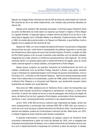 Valorização do Solo e Reestruturação Urbana:
Os novos produtos imobiliários na Região dos Vales - RS
71
O processo de urbanização e de expansão da estrutura urbana nas cidades de Santa Cruz e Lajeado
ligavam as antigas áreas coloniais do século XIX às áreas de colonização do norte do
Rio Grande do Sul e do oeste Catarinense, nos meados das primeiras décadas do
século XX.
Nestes anos existiam três estradas principais. A primeira ligava Venâncio Aires
ao porto de Mariante de onde saíam os vapores que faziam o trajeto a Porto Alegre
ou Lajeado-Estrela. A segunda ligava a cidade vizinha de Santa Cruz do Sul e a ter-
ceira fazia a ligação com o Planalto Médio e as Missões. Posteriormente, entre 1952
e 1955, foi construída a ponte sobre o rio Taquari em Mariante, o que facilitou muito a
ligação com a capital do Rio Grande do Sul.
Depois de 1950, um novo modelo de desenvolvimento incorporava a integração
da economia do país, onde havia a necessidade de políticas regionais e construção
de infraestrutura viária capaz de suprir tais transformações. Portanto, a região do Vale
do Rio Pardo passou a ter as suas conexões mais estreitas com as demais cidades,
integrando-se à rede urbana e à dinâmica socioeconômica inter-regional. As novas
rodovias deram um grande passo para o desenvolvimento da região, pois as novas
redes urbanas ligavam a várias cidades, principalmente a Porto Alegre.
Nessa época surgiram as grandes indústrias de beneficiamento de fumo na
cidade, inicialmente com as famílias Freitag, Sausem e Knies. Logo após, também
surge o interesse do capital estrangeiro na formação de grupos empresariais, como a
Fumossul S.A., a Flórida e a Rio Grande Tabacos. Nenhuma dessas empresas existe
mais, foram adquiridas ou incorporadas, a partir de 1990, pelas multinacionais, como
a Aliance One Tabacos e a Universal Leaf Tabacos, que atualmente ocupam vários
quarteirões da cidade com suas fábricas.
Nos anos de 1960, destacou-se em Venâncio Aires o setor de transportes que
recebeu forte impulso econômico chegando a representar, na época, a maior fonte
de renda. O centro da cidade se tornou a rota de passagem dos ônibus da região da
serra, de Santa Cruz do Sul, Lajeado e Porto Alegre, aumentado o fluxo de pessoas e
comércio, o que, consequentemente, aumentou o seu desenvolvimento.
Já em 1970, a RS 422 se torna a rodovia mais importante da região, tendo nos
anos subsequentes a construção das rodovias RSC 287 e RSC 453, que marcou o
início de uma nova era para o desenvolvimento de Venâncio Aires, incrementando os
setores de hotelaria, postos de combustíveis e serviços de táxi. Mais tarde, em 1974,
a cidade é ligada as duas rodovias pelo Acesso Leopoldina.
O grande crescimento e consolidação do espaço urbano de Venâncio Aires
ocorreram intensamente a partir do início da década de 1970, com a chegada das
empresas transnacionais de tabaco, com o desenvolvimento da indústria da erva-ma-
te e com o desenvolvimento e expansão do comércio e setor de serviços. A cidade,
 