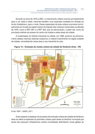 Valorização do Solo e Reestruturação Urbana:
Os novos produtos imobiliários na Região dos Vales - RS
73
O processo de urbanização e de expansão da estrutura urbana nas cidades de Santa Cruz e Lajeado
Durante os anos de 1975 a 2001, o crescimento urbano ocorreu principalmente
para o sul, leste e oeste, havendo também uma expansão modesta em direção ao
Arroio Castelhano, para o norte. Essas expansões da área urbana ocorreram princi-
palmente em função do papel indutor do traçado das rodovias construídas na década
de 1970, como a RST 287 e a RST 453, que se estruturaram, a partir daí, como as
principais artérias de acesso do centro da cidade a estas áreas da cidade.
A implantação do Distrito Industrial na cidade, em 1990, próximo ao entronca-
mento destas mesmas rodovias ocasionou o notável crescimento na região sudeste
da cidade, consolidando nessa área o uso industrial do solo.
Figura 15 – Evolução do núcleo urbano da cidade de Venâncio Aires – RS
Fonte: NGP – UNISC, 2011.
Outro aspecto a destacar do processo de evolução urbana da cidade de Venâncio
Aires se refere à expansão do perímetro urbano para áreas do território municipal que
ainda não possuem infraestrutura urbana consolidada delimitando novas glebas ao
 
