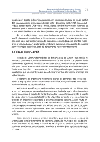 Valorização do Solo e Reestruturação Urbana:
Os novos produtos imobiliários na Região dos Vales - RS
74
O processo de urbanização e de expansão da estrutura urbana nas cidades de Santa Cruz e Lajeado
longo ou em direção a determinadas áreas, em especial as situadas ao longo da RST
453 (acompanhando a rodovia em direção norte – Lajeado) e da RST 287 (direção sul –
rodovia sentido Santa Cruz do Sul – Porto Alegre). Também houve maior expansão do
perímetro para as áreas situadas nos sentidos leste, campus da UNISC e loteamentos
novos (como Sol Nascente, Vila Battisti) e oeste (aeroporto, loteamento Santa Tecla).
Se por um lado essas novas delimitações do perímetro urbano resultam das
tendências ou vetores de desenvolvimento para ocupação de novas áreas urbanas,
por outro lado, são também resultado das pressões exercidas pelos agentes imobili-
ários preocupados com a valorização imobiliária ou reserva e adequação de espaços
com destinação específica, caso do zoneamento industrial estabelecido.
8 A CIDADE DE VERA CRUZ
A cidade de Vera Cruz emancipou-se de Santa Cruz do Sul em 1959. Tal fato foi
motivado pelo desenvolvimento do então distrito de Vila Teresa, que possuía nesse
período uma agricultura formada por uma base sólida, constituindo-se em infraestru-
tura para o desenvolvimento dos outros setores de produção. Assim começavam a
destacar-se, também, o ramo do tabaco e bebidas produzidas por pequenas indús-
trias locais, que se encontrava em pleno funcionamento e oferecendo emprego aos
trabalhadores.
A economia se organizava inicialmente através do comércio, das profissões li-
berais e de pequenas empresas artesanais e manufaturas que sustentavam o desen-
volvimento inicial da pequena cidade.
A cidade de Vera Cruz, como vimos acima, vem apresentando nos últimos vinte
anos um crescente processo de urbanização resultado da sua localização pratica-
mente conturbada à cidade de Santa Cruz do Sul – o que tem promovido a criação
de novos loteamentos cujos lotes têm sido adquiridos por santa-cruzenses dispostos
a residir em área menos valorizada e próxima ao local de trabalho. Assim, muito em-
bora Vera Cruz ainda apresente a forte característica de cidade-dormitório de uma
crescente população que trabalha e/ou estuda em Santa Cruz do Sul (em 2000, apro-
ximadamente 19% da população se deslocava diariamente para trabalhar na cidade
vizinha) ela tem ampliado, nos últimos anos, a oferta de emprego em sua economia
urbana.
Nesse sentido, é preciso também considerar para esse intenso processo de
urbanização o maior dinamismo da economia urbana do município, que tradicional-
mente assentado na atividade industrial do tabaco passou também a produzir com-
ponentes eletrônicos, embarcações, alimentos e insumos para agroindustrialização
do tabaco.
 