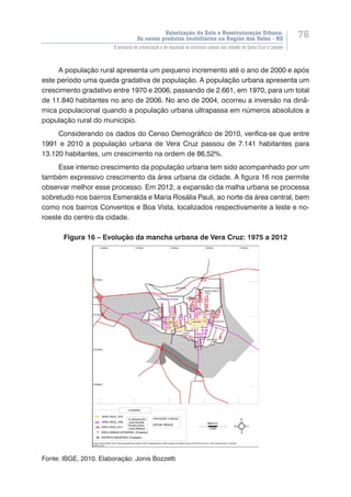 Valorização do Solo e Reestruturação Urbana:
Os novos produtos imobiliários na Região dos Vales - RS
76
O processo de urbanização e de expansão da estrutura urbana nas cidades de Santa Cruz e Lajeado
A população rural apresenta um pequeno incremento até o ano de 2000 e após
este período uma queda gradativa de população. A população urbana apresenta um
crescimento gradativo entre 1970 e 2006, passando de 2.661, em 1970, para um total
de 11.840 habitantes no ano de 2006. No ano de 2004, ocorreu a inversão na dinâ-
mica populacional quando a população urbana ultrapassa em números absolutos a
população rural do município.
Considerando os dados do Censo Demográfico de 2010, verifica-se que entre
1991 e 2010 a população urbana de Vera Cruz passou de 7.141 habitantes para
13.120 habitantes, um crescimento na ordem de 86,52%.
Esse intenso crescimento da população urbana tem sido acompanhado por um
também expressivo crescimento da área urbana da cidade. A figura 16 nos permite
observar melhor esse processo. Em 2012, a expansão da malha urbana se processa
sobretudo nos bairros Esmeralda e Maria Rosália Pauli, ao norte da área central, bem
como nos bairros Conventos e Boa Vista, localizados respectivamente a leste e no-
roeste do centro da cidade.
Figura 16 – Evolução da mancha urbana de Vera Cruz: 1975 a 2012
Fonte: IBGE, 2010. Elaboração: Jonis Bozzetti
 
