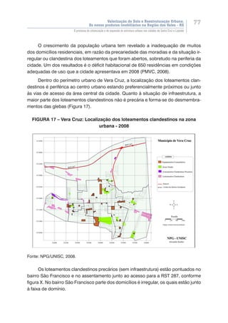 Valorização do Solo e Reestruturação Urbana:
Os novos produtos imobiliários na Região dos Vales - RS
77
O processo de urbanização e de expansão da estrutura urbana nas cidades de Santa Cruz e Lajeado
O crescimento da população urbana tem revelado a inadequação de muitos
dos domicílios residenciais, em razão da precariedade das moradias e da situação ir-
regular ou clandestina dos loteamentos que foram abertos, sobretudo na periferia da
cidade. Um dos resultados é o déficit habitacional de 650 residências em condições
adequadas de uso que a cidade apresentava em 2008 (PMVC, 2008).
Dentro do perímetro urbano de Vera Cruz, a localização dos loteamentos clan-
destinos é periférica ao centro urbano estando preferencialmente próximos ou junto
às vias de acesso da área central da cidade. Quanto à situação de infraestrutura, a
maior parte dos loteamentos clandestinos não é precária e forma-se do desmembra-
mentos das glebas (Figura 17).
FIGURA 17 – Vera Cruz: Localização dos loteamentos clandestinos na zona
urbana - 2008
Fonte: NPG/UNISC, 2008.
Os loteamentos clandestinos precários (sem infraestrutura) estão pontuados no
bairro São Francisco e no assentamento junto ao acesso para a RST 287, conforme
figura X. No bairro São Francisco parte dos domicílios é irregular, os quais estão junto
à faixa de domínio.
 