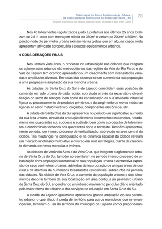 Valorização do Solo e Reestruturação Urbana:
Os novos produtos imobiliários na Região dos Vales - RS
78
O processo de urbanização e de expansão da estrutura urbana nas cidades de Santa Cruz e Lajeado
Nos 40 loteamentos regularizados junto à prefeitura nos últimos 25 anos totali-
zam-se 2.811 lotes com metragem média de 360m² e variam de 200m² a 600m². Na
porção norte do perímetro urbano existem várias glebas que em alguns casos ainda
apresentam atividade agropecuária e poucos equipamentos urbanos.
9 CONSIDERAÇÕES FINAIS
Nos últimos vinte anos, o processo de urbanização nas cidades que integram
os aglomerados urbanos não metropolitanos das regiões do Vale do Rio Pardo e do
Vale do Taquari tem ocorrido apresentando um crescimento com intensidades varia-
das e amplitudes diversas. Em todas elas observa-se um aumento da sua população
e uma progressiva ampliação da sua mancha urbana.
As cidades de Santa Cruz do Sul e de Lajeado consolidam suas posições de
comando na rede urbana de cada região, sobretudo através da expansão e diversi-
ficação do setor de serviços, bem como da consolidação de sua atividade industrial
ligada ao processamento de produtos primários, e do surgimento de novas indústrias
ligadas ao setor metalomecânico, calçados, componentes eletrônicos, etc.
A cidade de Santa Cruz do Sul apresentou no período um significativo aumento
da sua área urbana, através da produção de novos loteamentos residenciais, notada-
mente nos quadrantes sul, sudoeste e sudeste, bem como a produção de loteamen-
tos e condomínios fechados nos quadrantes norte e nordeste. Também apresentou,
nesse período, um intenso processo de verticalização, sobretudo na área central da
cidade. Tais mudanças na configuração e na dinâmica espacial da cidade revelam
um mercado imobiliário muito ativo e diverso em suas estratégias, diante da crescen-
te demanda de novas moradias e imóveis.
As cidades de Venâncio Aires e de Vera Cruz, que integram o aglomerado urba-
no de Santa Cruz do Sul, também apresentaram no período intenso processo de ur-
banização com ampliação substancial de sua populaç�����������������������������ão urbana��������������������e expressiva expan-
são de seus perímetros urbanos, advindos da incorporação de antigas áreas de uso
rural e da abertura de numerosos loteamentos residenciais, sobretudos na periferia
das cidades. Na cidade de Vera Cruz, o aumento da população urbana e dos lotea-
mentos decorre também da sua localização em área contígua ao perímetro urbano
de Santa Cruz do Sul, engendrando um intenso movimento pendular diário orientado
pela maior oferta de trabalho e dos serviços de educação em Santa Cruz do Sul.
A cidade de Lajeado igualmente apresentou grande ampliação do seu períme-
tro urbano, o que aliado ���������������������������������������������������������à �������������������������������������������������������perda de território para outros municípios que se eman-
ciparam, tornaram o uso do território do município de Lajeado como preponderan-
 