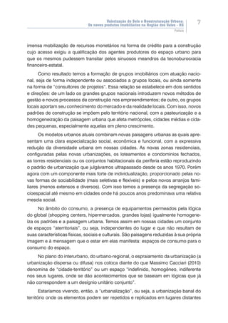 Valorização do Solo e Reestruturação Urbana:
Os novos produtos imobiliários na Região dos Vales - RS
7
Prefácio
imensa mobilização de recursos monetários na forma de crédito para a construção
cujo acesso exigiu a qualificação dos agentes produtores do espaço urbano para
que os mesmos pudessem transitar pelos sinuosos meandros da tecnoburocracia
financeiro-estatal.
Como resultado temos a formação de grupos imobiliários com atuação nacio-
nal, seja de forma independente ou associados a grupos locais, ou ainda somente
na forma de “consultores de projetos”. Essa relação se estabelece em dois sentidos
e direções: de um lado os grandes grupos nacionais introduzem novos métodos de
gestão e novos processos de construção nos empreendimentos; de outro, os grupos
locais aportam seu conhecimento do mercado e da realidade locais. Com isso, novos
padrões de construção se impõem pelo território nacional, com a pasteurização e a
homogeneização da paisagem urbana que afeta metrópoles, cidades médias e cida-
des pequenas, especialmente aquelas em pleno crescimento.
Os modelos urbanos atuais combinam novas paisagens urbanas as quais apre-
sentam uma clara especialização social, econômica e funcional, com a expressiva
redução da diversidade urbana em nossas cidades. As novas zonas residenciais,
configuradas pelas novas urbanizações, os loteamentos e condomínios fechados,
as torres residenciais ou os conjuntos habitacionais da periferia estão reproduzindo
o padrão de urbanização que julgávamos ultrapassado desde os anos 1970. Porém
agora com um componente mais forte de individualização, proporcionado pelas no-
vas formas de sociabilidade (mais seletivas e flexíveis) e pelos novos arranjos fami-
liares (menos extensos e diversos). Com isso temos a presença da segregação so-
cioespacial até mesmo em cidades onde há poucos anos predominava uma relativa
mescla social.
No âmbito do consumo, a presença de equipamentos permeados pela lógica
do global (shopping centers, hipermercados, grandes lojas) igualmente homogene-
íza os padrões e a paisagem urbana. Temos assim em nossas cidades um conjunto
de espaços “aterritoriais”, ou seja, independentes do lugar e que não resultam de
suas características físicas, sociais e culturais. São paisagens reduzidas à sua própria
imagem e à mensagem que o estar em elas manifesta: espaços de consumo para o
consumo do espaço.
No plano do interurbano, do urbano-regional, o espraiamento da urbanização (a
urbanização dispersa ou difusa) nos coloca diante do que Massimo Cacciari (2010)
denomina de “cidade-território” ou um espaço “indefinido, homogêneo, indiferente
nos seus lugares, onde se dão acontecimentos que se baseiam em lógicas que já
não correspondem a um desígnio unitário conjunto”.
Estaríamos vivendo, então, a “urbanalização”, ou seja, a urbanização banal do
território onde os elementos podem ser repetidos e replicados em lugares distantes
 