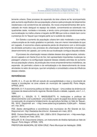 Valorização do Solo e Reestruturação Urbana:
Os novos produtos imobiliários na Região dos Vales - RS
79
O processo de urbanização e de expansão da estrutura urbana nas cidades de Santa Cruz e Lajeado
temente urbano. Esse processo de expansão da área urbana se fez acompanhado
pelo aumento significativo de sua população urbana e pela produção de loteamentos
residenciais e de condomínios de sobrados. Os novos empreendimentos t���������ê��������m se lo-
calizado de modo desigual no espaço da cidade, concentrando-se sobretudo nos
quadrantes oeste, nordeste e noroeste, e tendo como principais condicionantes de
sua localização na malha urbana o traçado da BR 386 que corta a cidade bem como
a presença do rio Taquari que margeia parte sul e sudeste da cidade.
Em Estrela o aumento da população urbana tem sido moderado e sua malha
urbana amplia-se de modo gradativo no período, mas em menor intensidade do que
em Lajeado. A economia urbana apresenta perda de dinamismo com a diminuição
da atividade portuária e seu processo de urbanização está fortemente vinculado ao
desenvolvimento de Lajeado, por conta da sua localização contígua daquela cidade.
O processo de urbanização nessas cidades desses dois aglomerados, sobretu-
do em Lajeado e em Santa Cruz do Sul, tem apresentado importantes mudanças na
paisagem urbana e na configuração espacial dessas cidades advindas do aumento
de sua população urbana, da produção dos novos empreendimentos imobiliários, da
expansão do perímetro urbano e da verticalização e do desenvolvimento de novas
atividades no setor de serviços, que tem ampliado e consolidado a área de influência
dessas cidades.
REFERÊNCIAS
ALVES, E. L. O uso do SIG em estudo de susceptibilidade e risco a movimento de
massa e inundações na zona urbana do município de Lajeado-RS. Porto Alegre,
UFRGS, 2010.
BECKER, D. F. A economia política do Vale do Taquari – Uma análise da dinâmica do
processo de desenvolvimento regional. Revista Estudo e debate, Lajeado, ano 1, n.1,
1994.
BEROLDT, L.; SOUZA, O. T.; MASSUQUETTI, A. Instituições e políticas de
desenvolvimento rural sustentável: uma análise a partir do papel dos atores regionais
na execução do programa fortalecimento da agricultura famílias no Vale do Taquari,
RS, 2010. Disponível em: <http://www.sober.org.br/palestra,15,834.pdf>. Acesso
em: mar. 2013.
FEE. Dados demográficos e econômicos dos municípios do Rio Grande do Sul.
Disponível em: http://feedados.fee.tche.br/. Acessado em maio, 2012.
IBGE. Censos Demográficos de 1991, 2000 e 2010. Disponível em: <http:www.ibge.
gov.br>. Acesso em maio. 2012.
MÜLLER, D. M. Crescimento Urbano, um Instrumento de Análise Aplicada ao Vale do
Taquari. Porto Alegre: UFRGS, 1976.
PREFEITURA MUNICIPAL DE VERA CRUZ. Plano Municipal de Habitação. 2008.
 