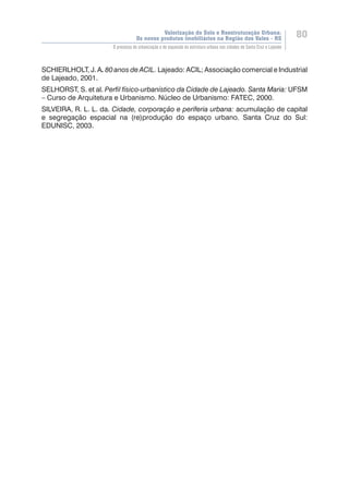 Valorização do Solo e Reestruturação Urbana:
Os novos produtos imobiliários na Região dos Vales - RS
80
O processo de urbanização e de expansão da estrutura urbana nas cidades de Santa Cruz e Lajeado
SCHIERLHOLT, J. A. 80 anos de ACIL. Lajeado: ACIL; Associação comercial e Industrial
de Lajeado, 2001.
SELHORST, S. et al. Perfil físico-urbanístico da Cidade de Lajeado. Santa Maria: UFSM
– Curso de Arquitetura e Urbanismo. Núcleo de Urbanismo: FATEC, 2000.
SILVEIRA, R. L. L. da. Cidade, corporação e periferia urbana: acumulação de capital
e segregação espacial na (re)produção do espaço urbano. Santa Cruz do Sul:
EDUNISC, 2003.
 