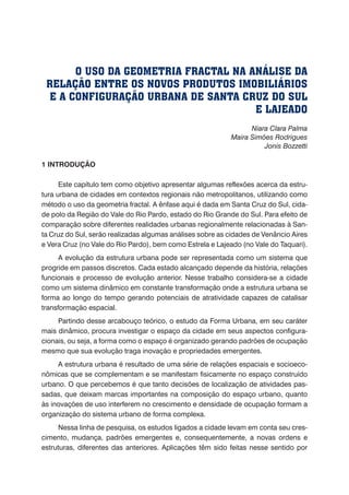 Niara Clara Palma
Maira Simões Rodrigues
Jonis Bozzetti
1 INTRODUÇÃO
Este capítulo tem como objetivo apresentar algumas reflexões acerca da estru-
tura urbana de cidades em contextos regionais não metropolitanos, utilizando como
método o uso da geometria fractal. A ênfase aqui é dada em Santa Cruz do Sul, cida-
de polo da Região do Vale do Rio Pardo, estado do Rio Grande do Sul. Para efeito de
comparação sobre diferentes realidades urbanas regionalmente relacionadas à San-
ta Cruz do Sul, serão realizadas algumas análises sobre as cidades de Venâncio Aires
e Vera Cruz (no Vale do Rio Pardo), bem como Estrela e Lajeado (no Vale do Taquari).
A evolução da estrutura urbana pode ser representada como um sistema que
progride em passos discretos. Cada estado alcançado depende da história, relações
funcionais e processo de evolução anterior. Nesse trabalho considera-se a cidade
como um sistema dinâmico em constante transformação onde a estrutura urbana se
forma ao longo do tempo gerando potenciais de atratividade capazes de catalisar
transformação espacial.
Partindo desse arcabouço teórico, o estudo da Forma Urbana, em seu caráter
mais dinâmico, procura investigar o espaço da cidade em seus aspectos configura-
cionais, ou seja, a forma como o espaço é organizado gerando padrões de ocupação
mesmo que sua evolução traga inovação e propriedades emergentes.
A estrutura urbana é resultado de uma série de relações espaciais e socioeco-
nômicas que se complementam e se manifestam fisicamente no espaço construído
urbano. O que percebemos é que tanto decisões de localização de atividades pas-
sadas, que deixam marcas importantes na composição do espaço urbano, quanto
às inovações de uso interferem no crescimento e densidade de ocupação formam a
organização do sistema urbano de forma complexa.
Nessa linha de pesquisa, os estudos ligados a cidade levam em conta seu cres-
cimento, mudança, padrões emergentes e, consequentemente, a novas ordens e
estruturas, diferentes das anteriores. Aplicações têm sido feitas nesse sentido por
O USO DA GEOMETRIA FRACTAL NA ANÁLISE DA
RELAÇÃO ENTRE OS NOVOS PRODUTOS IMOBILIÁRIOS
E A CONFIGURAÇÃO URBANA DE SANTA CRUZ DO SUL
E LAJEADO
 