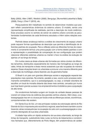 Valorização do Solo e Reestruturação Urbana:
Os novos produtos imobiliários na Região dos Vales - RS
82
O uso da geometria fractal na análise da relação entre os novos produtos imobiliários...
Batty (2003), Allen (1997), Weidlich (2000), Benguigui, Blumenfeld-Lieberthal e Batty
(2008), Feng J, Chen Y (2010), etc.
Pesquisadores têm trabalhado no sentido de desenvolver modelos que pos-
sam refletir características dinâmicas do sistema urbano. O modelo, sendo uma
representação simplificada da realidade, permite a descrição de modo sistêmico.
Esse processo ocorre no sentido de extrair do sistema urbano concreto as pecu-
liaridades fundamentais de cada fenômeno estudado e inferir sobre relações exis-
tentes.
Partindo desse arcabouço teórico a análise de crescimento do espaço urbano
pode requerer formas quantitativas de descrição que permita a identificação de di-
ferentes padrões de ocupação. Para a reflexão sobre as diferentes formas de cresci-
mento é conveniente termos uma preocupação com a forma destes padrões e com
a representação e possibilidade de comparação de sua configuração que podem
relacionar diferentes sistemas urbanos ou manter o foco na análise da evolução de
apenas um ao longo do tempo.
Em muitos casos as áreas urbanas são formadas por vários clusters de diferen-
tes tamanhos, distribuídos espacialmente de maneira não homogênea ao longo de
vales, linhas de transporte e áreas menos acessíveis que são ocupadas de maneira
esparsa. Essas situações levam os urbanistas a procurar uma maneira diferente para
a descrição da morfologia urbana fazendo uso da geometria fractal.
O Brasil é um país com grandes diferenças sociais e segregação espacial das
populações mais carentes. No entanto, paralelo a isso, ocorre outro processo extre-
mamente contraditório, que é a autossegregação, ou seja, a vontade voluntária de
escolher um local de moradia distante das áreas mais centrais, cercados por muros
que hoje fazem grande sucesso nos empreendimentos imobiliários para a população
de alta renda.
Os condomínios fechados surgem em função da vontade dessas pessoas de
viverem em áreas livres da violência dos grandes centros urbanos. Além disso, a au-
tossegregação traz em si a busca por locais onde as diferenças sociais, econômicas,
comportamentais não existem.
Em Santa Cruz do Sul, um dos principais núcleos da colonização alemã do Rio
Grande do Sul e importante polo econômico regional, esse fenômeno também ocorre
trazendo várias consequências na ocupação do solo com a autossegregação e cres-
cimento desregrado de sua área urbanizada.
A cidade hoje sofre um rápido acréscimo de sua área urbanizada, ao longo de
linhas de transporte, subdividindo lotes rurais na forma de loteamentos e condomí-
nios fechados que, diferentemente de Porto Alegre, têm predominância de caráter
 