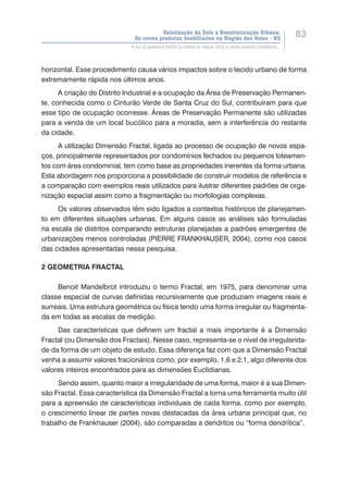 Valorização do Solo e Reestruturação Urbana:
Os novos produtos imobiliários na Região dos Vales - RS
83
O uso da geometria fractal na análise da relação entre os novos produtos imobiliários...
horizontal. Esse procedimento causa vários impactos sobre o tecido urbano de forma
extremamente rápida nos últimos anos.
A criação do Distrito Industrial e a ocupação da Área de Preservação Permanen-
te, conhecida como o Cinturão Verde de Santa Cruz do Sul, contribuíram para que
esse tipo de ocupação ocorresse. Áreas de Preservação Permanente são utilizadas
para a venda de um local bucólico para a moradia, sem a interferência do restante
da cidade.
A utilização Dimensão Fractal, ligada ao processo de ocupação de novos espa-
ços, principalmente representados por condomínios fechados ou pequenos loteamen-
tos com área condominial, tem como base as propriedades inerentes da forma urbana.
Esta abordagem nos proporciona a possibilidade de construir modelos de referência e
a comparação com exemplos reais utilizados para ilustrar diferentes padrões de orga-
nização espacial assim como a fragmentação ou morfologias complexas.
Os valores observados têm sido ligados a contextos históricos de planejamen-
to em diferentes situações urbanas. Em alguns casos as análises são formuladas
na escala de distritos comparando estruturas planejadas a padrões emergentes de
urbanizações menos controladas (PIERRE FRANKHAUSER, 2004), como nos casos
das cidades apresentadas nessa pesquisa.
2 GEOMETRIA FRACTAL
Benoit Mandelbrot introduziu o termo Fractal, em 1975, para denominar uma
classe especial de curvas definidas recursivamente que produziam imagens reais e
surreais. Uma estrutura geométrica ou física tendo uma forma irregular ou fragmenta-
da em todas as escalas de medição.
Das características que definem um fractal a mais importante é a Dimensão
Fractal (ou Dimensão dos Fractais). Nesse caso, representa-se o nível de irregularida-
de da forma de um objeto de estudo. Essa diferença faz com que a Dimensão Fractal
venha a assumir valores fracionários como, por exemplo, 1.6 e 2.1, algo diferente dos
valores inteiros encontrados para as dimensões Euclidianas.
Sendo assim, quanto maior a irregularidade de uma forma, maior é a sua Dimen-
são Fractal. Essa característica da Dimensão Fractal a torna uma ferramenta muito útil
para a apreensão de características individuais de cada forma, como por exemplo,
o crescimento linear de partes novas destacadas da área urbana principal que, no
trabalho de Frankhauser (2004), são comparadas a dendritos ou “forma dendrítica”.
 