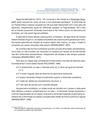 Valorização do Solo e Reestruturação Urbana:
Os novos produtos imobiliários na Região dos Vales - RS
84
O uso da geometria fractal na análise da relação entre os novos produtos imobiliários...
Segundo Mandelbrot (1977), “Um conjunto é dito fractal se a Dimensão Haus-
dorff1
deste conjunto for maior do que a sua dimensão topológica”. A dimensão de
um fractal indica o espaço ocupado por ele que está relacionado com o seu grau de
aspereza, irregularidade (igual em diferentes escalas) ou fragmentação. Daí o fato
de os fractais possuírem dimensão fracionária e não inteira (como na Geometria de
Euclides), por não serem figuras perfeitas.
A geometria fractal estuda subconjuntos complexos. Na geometria de fractais
determinísticos (Figura 1), os objetos estudados são subconjuntos gerados por trans-
formações geométricas simples do próprio objeto nele mesmo, ou seja, o objeto é
composto por partes reduzidas dele próprio (MANDELBROT, 1977).
Ao contrário das formas euclidianas que têm poucas dimensões características,
como lado ou raio e podem ser reduzidos ou variados por escala, as formas fractais
não têm dimensões características, independem de escalas e são sempre autosse-
melhantes (MANDELBROT, 1977).
Para que um objeto seja considerado Fractal existe uma lista de atributos para:
Considerando F como objeto fractal (FALCONER, 1990):
a) F é autossimilar, ou seja, o intervalo entre (0,½) deve ser igual ao intervalo 	
	 (½,1);
b) F é muito irregular para ser descrito em geometria tradicional;
c) F possui dimensão fractal normalmente superior a dimensão euclidiana;
d) F pode ser obtido por procedimento recursivo; e
e) F não varia de acordo com a escala utilizada.
Na geometria euclidiana, um objeto pode ser dividido em n partes e cada parte
será idêntica a anterior multiplicada por um fator r. A dimensão fractal representa o
nível de irregularidade de um objeto, enquanto a dimensão baseada na geometria eu-
clidiana dá a informação do espaço ocupado pelo objeto de forma contínua e regular
(MANDELBROT, 1990).
1
	 Felix Hausdorff, matemático alemão que apresentou, em 1918, uma definição onde a dimensão de
um conjunto p poderia ser fracionária.
 