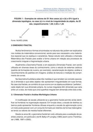Valorização do Solo e Reestruturação Urbana:
Os novos produtos imobiliários na Região dos Vales - RS
85
O uso da geometria fractal na análise da relação entre os novos produtos imobiliários...
FIGURA 1 – Exemplos de valores de Df. Nos casos (a) e (b) a Df é igual a
dimensão topológica, no caso (c) é o nível de irregularidade do objeto. As Df
são, respectivamente: 1,00; 2,00 e 1,26
Fonte: NUNES (2006)
3 DIMENSÃO FRACTAL
Muitos fenômenos e formas encontradas na natureza não podem ser explicados
nos moldes da matemática convencional, sendo para isso necessário uma matemá-
tica especial que os explique e caracterize. Nesse estudo será utilizada a chamada
Matemática dos Fractais para avaliar a forma urbana em relação aos processos de
crescimento irregular e fragmentação urbana.
Atualmente a Geometria Fractal, e em especial a Dimensão Fractal, vem sendo
utilizada em diversas áreas do conhecimento, como o estudo de sistemas caóticos
(padrão de formações de nuvens, por exemplo); caracterização de objetos; análise e
reconhecimento de padrões em imagens; análise de texturas e medição de compri-
mento de curvas.
Na Geometria Euclidiana estas três medidas é que remetem ao conceito associa-
do à dimensão e que estes objetos não apresentam irregularidades em suas formas.
No caso dos fractais, ao contrário do que ocorre com os objetos euclidianos “perfeitos”,
cada objeto tem sua dimensão própria. As curvas irregulares têm dimensão que varia
entre um e dois, de modo que uma superfície irregular tem dimensão entre dois e três.
3.1 Dimensão Fractal e Análise Morfológica Urbana
A modificação de escala utilizando-se a geometria fractal permite ainda identi-
ficar as fronteiras na organização espacial. Em função disso, a escala de distritos ou
bairros pode apresentar fronteiras difusas enquanto a escala da aglomeração como
um todo pode parecer com um conjunto formado por distritos de formas heterogêne-
as tendo os valores da medida fractal diferentes.
Desde os anos 80, a geometria fractal tem sido utilizada para a avaliação de pa-
drões urbanos, em particular o de M. Batty e P. Longley (1994) assim como Frankhau-
ser (1988, 1997 e 2002).
 