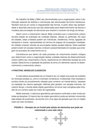 Valorização do Solo e Reestruturação Urbana:
Os novos produtos imobiliários na Região dos Vales - RS
86
O uso da geometria fractal na análise da relação entre os novos produtos imobiliários...
No trabalho de Batty (1994) são demonstradas que a organização viária e dis-
tribuição espacial de distritos e vizinhanças são estruturadas de forma hierárquica.
Também leva-se em conta a irregularidade das formas. A partir disso são apresen-
tadas e descritas estruturas que são observadas para desenvolvimento de teorias e
modelos para simulação de estruturas que crescem e evoluem ao longo do tempo.
Assim como o crescimento natural, Batty considera que o crescimento urbano
envolve adição de subtração de unidades básicas, células ou partículas. No caso
de cidades, estas unidades podem ser individuais, residências, firmas, ligações de
transporte e outros, representadas em termos de espaço de ocupações imediatas.
As cidades crescem através da acumulação destas escalas básicas. Estes padrões
podem existir em escalas maiores e indicam autossimilaridade em escalas que emer-
gem do processo de crescimento em si.
Considera-se que dentro de cada processo de crescimento existem códigos
que determinam como a organização destas unidades básicas de desenvolvimento
urbano define seu crescimento e forma, repetindo-se em diferentes escalas de uma
cidade. Desta forma a repetição de padrões se torna um elemento natural no desen-
volvimento e crescimento urbano.
4 FRACTAIS: MODELOS CLÁSSICOS
A mais básica propriedade de um fractal é ser um objeto que pode ser avaliado
em diversas escalas ou, como é chamado na literatura, multiescalar. Este resultado é
produto direto do procedimento utilizado para construir um fractal teórico, baseado
na repetição da mesma operação, definida pelo gerador, em escalas menores. Ao
mesmo tempo, a borda deste objeto geométrico se torna mais complexa pela inclu-
são de um número cada vez maior de rugosidade.
Neste exemplo, a estrutura geométrica permanece confinada a área inicial por
todas as iterações. O mesmo tipo de objeto geométrico pode ser também construído
pela adição de quadrados, de acordo com uma regra de geração que cria um objeto
cada vez mais complexo.
FIGURA 2 – Geração de um fractal pela adição de elementos que pode ser
relacionado a uma rede viária
FONTE: Frankhauser, 2004.
 