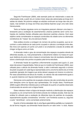 Valorização do Solo e Reestruturação Urbana:
Os novos produtos imobiliários na Região dos Vales - RS
87
O uso da geometria fractal na análise da relação entre os novos produtos imobiliários...
Segundo Frankhauser (2004), este exemplo pode ser relacionado a casos de
urbanização onde, a partir de um núcleo inicial, áreas são adicionadas ao longo de 4
saídas da cidade. No próximo estágio as adições continuam ao longo das vias prin-
cipais, mas também ao longo de linhas secundárias fazendo surgir uma rede viária
hierarquizada.
Tanto os fractais regulares como os irregulares parecem oferecer uma base in-
teressante para a avaliação de assentamentos urbanos podendo servir como ilus-
trações de medidas fractais utilizadas para descrever padrões urbanos. Com esse
objetivo serão considerados os espaços construídos da cidade como os elementos
constitutivos da “massa” de uma estrutura fractal.
Esta análise envolve a contagem do número de pontos ocupados, que se en-
contram a certa distância de cada ponto ocupado e calcula a correlação entre eles.
Ela inicia com apenas um ponto (um pixel) e vai ampliando a escala de análise até
chegar na figura como um todo.
A dimensão mede o grau de concentração dos espaços ocupados através de
diferentes escalas, ou, mais precisamente, o decaimento relativo na massa em qual-
quer distância do ponto onde a massa é concentrada. Isso dá resultados detalhados
sobre a distribuição dos pontos ocupados pela forma estudada.
A dimensão fractal de superfície uniformemente ocupada será igual a 2, pois
essa não possui irregularidades. Note-se que no modelo de Frankhauser (2004), aqui
utilizado para o cálculo de dimensão fractal, o valor é estimado segundo o número
de pixels ocupado em cada figura representada como uma forma dentro de um limite
quadrado (geração de imagens que ainda deixam espaços em branco no entorno).
Por essa característica de leitura do modelo, os valores não são exatamente iguais a
2, quando tratamos com figuras totalmente preenchidas.
Estruturas como padrões de ocupação urbanos não são construídas de acordo
com iterações como as figuras aqui apresentadas. Em função disso, Frankhauser
(2004) sugere diferentes métodos para a verificação do quanto um padrão observado
é estruturado de acordo com a lógica fractal.
Estes métodos imitam a lógica de iteração medindo a distribuição dos espaços
ocupados ou do comprimento da fronteira através de múltiplas escalas. Este tipo de
análise foi utilizado para a avaliação de diferentes tipos de padrões de ocupação,
especialmente aqueles considerados “amorfos” com fronteiras suaves ou, segundo
o autor “dendríticas”, como comentado anteriormente.
Quanto ��������������������������������������������������������������������à�������������������������������������������������������������������forma estudada não é uma figura geométrica perfeita ou é preenchi-
da de forma irregular, sua dimensão fractal assume um valor entre 1 e dois. Abaixo
 
