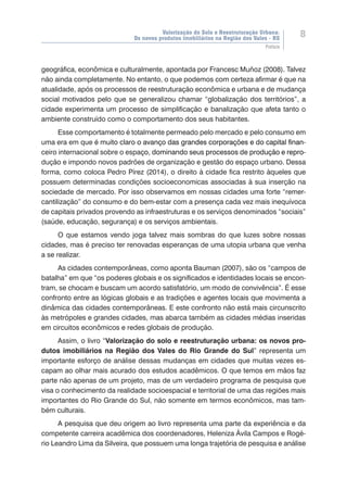 Valorização do Solo e Reestruturação Urbana:
Os novos produtos imobiliários na Região dos Vales - RS
8
Prefácio
geográfica, econômica e culturalmente, apontada por Francesc Muñoz (2008). Talvez
não ainda completamente. No entanto, o que podemos com certeza afirmar é que na
atualidade, após os processos de reestruturação econômica e urbana e de mudança
social motivados pelo que se generalizou chamar “globalização dos territórios”, a
cidade experimenta um processo de simplificação e banalização que afeta tanto o
ambiente construído como o comportamento dos seus habitantes.
Esse comportamento é totalmente permeado pelo mercado e pelo consumo em
uma era em que ������������������������������������������������������������������é muito claro ����������������������������������������������������o avan����������������������������������������������ço��������������������������������������������das grandes corporações e do capital finan-
ceiro internacional sobre o espa�������������������������������������������������ç������������������������������������������������o, dominando seus processos de produ������������ção���������e repro-
dução e impondo novos padrões de organização e gestão do espaço urbano. Dessa
forma, como coloca Pedro Pírez (2014), o direito à cidade fica restrito àqueles que
possuem determinadas condições socioeconomicas associadas à sua inserção na
sociedade de mercado. Por isso observamos em nossas cidades uma forte “remer-
cantilização” do consumo e do bem-estar com a presença cada vez mais inequívoca
de capitais privados provendo as infraestruturas e os serviços denominados “sociais”
(saúde, educação, segurança) e os serviços ambientais.
O que estamos vendo joga talvez mais sombras do que luzes sobre nossas
cidades, mas é preciso ter renovadas esperanças de uma utopia urbana que venha
a se realizar.
As cidades contemporâneas, como aponta Bauman (2007), são os “campos de
batalha” em que “os poderes globais e os significados e identidades locais se encon-
tram, se chocam e buscam um acordo satisfatório, um modo de convivência”. É esse
confronto entre as lógicas globais e as tradições e agentes locais que movimenta a
dinâmica das cidades contemporâneas. E este confronto não está mais circunscrito
às metrópoles e grandes cidades, mas abarca também as cidades médias inseridas
em circuitos econômicos e redes globais de produção.
Assim, o livro “Valorização do solo e reestruturação urbana: os novos pro-
dutos imobiliários na Região dos Vales do Rio Grande do Sul” representa um
importante esforço de análise dessas mudanças em cidades que muitas vezes es-
capam ao olhar mais acurado dos estudos acadêmicos. O que temos em mãos faz
parte não apenas de um projeto, mas de um verdadeiro programa de pesquisa que
visa o conhecimento da realidade socioespacial e territorial de uma das regiões mais
importantes do Rio Grande do Sul, não somente em termos econômicos, mas tam-
bém culturais.
A pesquisa que deu origem ao livro representa uma parte da experiência e da
competente carreira acadêmica dos coordenadores, Heleniza Ávila Campos e Rogé-
rio Leandro Lima da Silveira, que possuem uma longa trajetória de pesquisa e análise
 