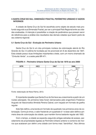 Valorização do Solo e Reestruturação Urbana:
Os novos produtos imobiliários na Região dos Vales - RS
89
O uso da geometria fractal na análise da relação entre os novos produtos imobiliários...
5 SANTA CRUZ DO SUL: DIMENSÃO FRACTAL PERÍMETRO URBANO E VAZIOS
INTERNOS
A cidade de Santa Cruz do Sul foi escolhida como objeto de estudo mais pro-
fundo segundo sua Dimensão Fractal, por ser o principal Polo Regional entre as cida-
des analisadas. A intenção é possibilitar a criação de parâmetros que possam servir
de referência para a análise dos resultados das demais cidades que fazem parte de
seu sistema regional.
5.1 Santa Cruz do Sul - Evolução do Perímetro Urbano
Santa Cruz do Sul é um dos principais núcleos da colonização alemã do Rio
Grande do Sul. A colônia foi fundada por lei provincial em 6 de dezembro de 1847.
Esta cidade possui duas limitações importantes a leste, com um morro chamado de
“Cinturão Verde”, e a oeste pela BR 471.
FIGURA 4 – Perímetro Urbano Santa Cruz do Sul de 1870 ao ano 2000
Fonte: elaboração de Niara Palma, 2013.
É importante ressaltar que Santa Cruz do Sul teve seu crescimento a partir de um
núcleo planejado. Os primeiros lotes foram demarcados pelo engenheiro Frederico
Augusto de Vasconcelos Almeida Pereira Cabral, com traçado em formato de grelha
regular.
Este fato definiu uma borda em formato de quadrado nos primeiros anos da co-
lonização. Como já vimos, o valor fractal de um quadrado é 1 e esse valor define a pri-
meira área de colonização da cidade, que mantém forma bastante regular até 1922.
Com o tempo, a cidade se expandiu seguindo antigas estradas de acesso, par-
celamento de propriedades ligadas ao Perímetro Urbano anterior e contorno de mor-
ros que acabaram por definir uma cidade com forma mais “dendrítica”. Nos últimos
 