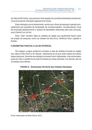 Valorização do Solo e Reestruturação Urbana:
Os novos produtos imobiliários na Região dos Vales - RS
91
O uso da geometria fractal na análise da relação entre os novos produtos imobiliários...
do Vale do Rio Pardo, que possuem forte ligação de complementaridade socioeconô-
mica provocando interação espacial entre essas.
Essa interação ocorre diariamente, sendo que o fluxo de pessoas é gerado prin-
cipalmente por questões de localização de moradia-trabalho, moradia-estudo, local
de produção-abastecimento e acesso às facilidades oferecidas pelo polo principal,
que é Santa Cruz do Sul.
Essa “rede” também afeta as cidades da região que igualmente fazem parte
do projeto de pesquisa, como as cidades de Vera Cruz, Venâncio Aires, Lajeado e
Estrela.
6 GEOMETRIA FRACTAL E LEI DE POTÊNCIA
Na imagem a seguir podemos constatar a rede de cidades formada na região
dos vales do Rio Pardo e do Taquari, salientando-se as que serão objeto de estudo
dessa pesquisa. Somente as estradas principais foram destacadas, mas ainda assim
pode-se notar a existência da rede formadas por essas estradas e as demais vias de
circulação secundárias.
FIGURA 6 – Distribuição Territorial das Cidades Estudadas
Fonte: elaboração de Niara Palma, 2013.
 