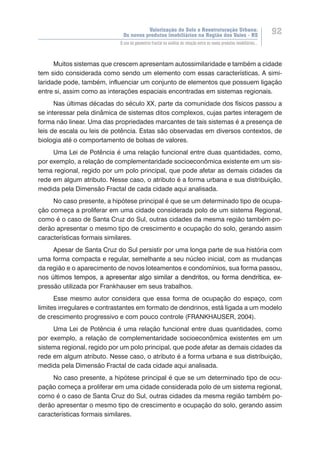 Valorização do Solo e Reestruturação Urbana:
Os novos produtos imobiliários na Região dos Vales - RS
92
O uso da geometria fractal na análise da relação entre os novos produtos imobiliários...
Muitos sistemas que crescem apresentam autossimilaridade e também a cidade
tem sido considerada como sendo um elemento com essas características. A simi-
laridade pode, também, influenciar um conjunto de elementos que possuem ligação
entre si, assim como as interações espaciais encontradas em sistemas regionais.
Nas últimas décadas do século XX, parte da comunidade dos físicos passou a
se interessar pela dinâmica de sistemas ditos complexos, cujas partes interagem de
forma não linear. Uma das propriedades marcantes de tais sistemas é a presença de
leis de escala ou leis de potência. Estas são observadas em diversos contextos, de
biologia até o comportamento de bolsas de valores.
Uma Lei de Potência é uma relação funcional entre duas quantidades, como,
por exemplo, a relação de complementaridade socioeconômica existente em um sis-
tema regional, regido por um polo principal, que pode afetar as demais cidades da
rede em algum atributo. Nesse caso, o atributo é a forma urbana e sua distribuição,
medida pela Dimensão Fractal de cada cidade aqui analisada.
No caso presente, a hipótese principal é que se um determinado tipo de ocupa-
ção começa a proliferar em uma cidade considerada polo de um sistema Regional,
como é o caso de Santa Cruz do Sul, outras cidades da mesma região também po-
derão apresentar o mesmo tipo de crescimento e ocupação do solo, gerando assim
características formais similares.
Apesar de Santa Cruz do Sul persistir por uma longa parte de sua história com
uma forma compacta e regular, semelhante a seu núcleo inicial, com as mudanças
da região e o aparecimento de novos loteamentos e condomínios, sua forma passou,
nos �������������������������������������������������������������������������������últimos tempos�����������������������������������������������������������������, a apresentar algo similar a dendritos, ou forma dendrítica, ex-
pressão utilizada por Frankhauser em seus trabalhos.
Esse mesmo autor considera que essa forma de ocupação do espaço, com
limites irregulares e contrastantes em formato de dendrinos, está ligada a um modelo
de crescimento progressivo e com pouco controle (FRANKHAUSER, 2004).
Uma Lei de Potência é uma relação funcional entre duas quantidades, como
por exemplo, a relação de complementaridade socioeconômica existentes em um
sistema regional, regido por um polo principal, que pode afetar as demais cidades da
rede em algum atributo. Nesse caso, o atributo é a forma urbana e sua distribuição,
medida pela Dimensão Fractal de cada cidade aqui analisada.
No caso presente, a hipótese principal é que se um determinado tipo de ocu-
pação começa a proliferar em uma cidade considerada polo de um sistema regional,
como é o caso de Santa Cruz do Sul, outras cidades da mesma região também po-
derão apresentar o mesmo tipo de crescimento e ocupação do solo, gerando assim
características formais similares.
 