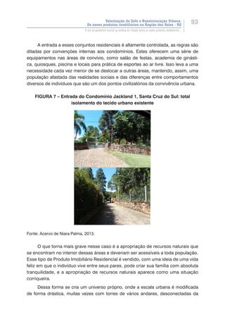 Valorização do Solo e Reestruturação Urbana:
Os novos produtos imobiliários na Região dos Vales - RS
93
O uso da geometria fractal na análise da relação entre os novos produtos imobiliários...
A entrada a esses conjuntos residenciais é altamente controlada, as regras são
ditadas por convenções internas aos condomínios. Estes oferecem uma série de
equipamentos nas áreas de convívio, como salão de festas, academia de ginásti-
ca, quiosques, piscina e locais para prática de esportes ao ar livre. Isso leva a uma
necessidade cada vez menor de se deslocar a outras áreas, mantendo, assim, uma
população afastada das realidades sociais e das diferenças entre comportamentos
diversos de indivíduos que são um dos pontos civilizatórios da convivência urbana.
FIGURA 7 – Entrada do Condomínio Jackland 1, Santa Cruz do Sul: total
isolamento do tecido urbano existente
Fonte: Acervo de Niara Palma, 2013.
O que torna mais grave nesse caso é a apropriação de recursos naturais que
se encontram no interior dessas áreas e deveriam ser acessíveis a toda população.
Esse tipo de Produto Imobiliário Residencial é vendido, com uma ideia de uma vida
feliz em que o indivíduo vive entre seus pares, pode criar sua família com absoluta
tranquilidade, e a apropriação de recursos naturais aparece como uma situação
corriqueira.
Dessa forma se cria um universo próprio, onde a escala urbana é modificada
de forma drástica, muitas vezes com torres de vários andares, desconectadas da
 