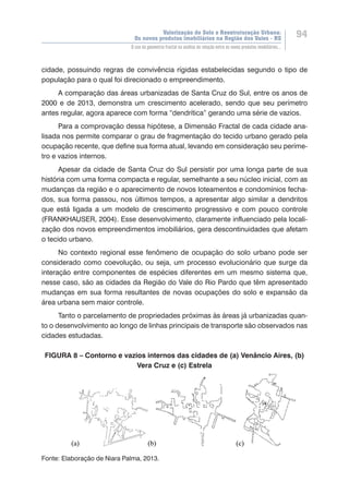 Valorização do Solo e Reestruturação Urbana:
Os novos produtos imobiliários na Região dos Vales - RS
94
O uso da geometria fractal na análise da relação entre os novos produtos imobiliários...
cidade, possuindo regras de convivência rígidas estabelecidas segundo o tipo de
população para o qual foi direcionado o empreendimento.
A comparação das áreas urbanizadas de Santa Cruz do Sul, entre os anos de
2000 e de 2013, demonstra um crescimento acelerado, sendo que seu perímetro
antes regular, agora aparece com forma “dendrítica” gerando uma série de vazios.
Para a comprovação dessa hipótese, a Dimensão Fractal de cada cidade ana-
lisada nos permite comparar o grau de fragmentação do tecido urbano gerado pela
ocupação recente, que define sua forma atual, levando em consideração seu períme-
tro e vazios internos.
Apesar da cidade de Santa Cruz do Sul persistir por uma longa parte de sua
história com uma forma compacta e regular, semelhante a seu núcleo inicial, com as
mudanças da região e o aparecimento de novos loteamentos e condomínios fecha-
dos, sua forma passou, nos últimos tempos, a apresentar algo similar a dendritos
que está ligada a um modelo de crescimento progressivo e com pouco controle
(FRANKHAUSER, 2004). Esse desenvolvimento, claramente influenciado pela locali-
zação dos novos empreendimentos imobiliários, gera descontinuidades que afetam
o tecido urbano.
No contexto regional esse fenômeno de ocupação do solo urbano pode ser
considerado como coevolução, ou seja, um processo evolucionário que surge da
interação entre componentes de espécies diferentes em um mesmo sistema que,
nesse caso, são as cidades da Região do Vale do Rio Pardo que têm apresentado
mudanças em sua forma resultantes de novas ocupações do solo e expansão da
área urbana sem maior controle.
Tanto o parcelamento de propriedades próximas às áreas já urbanizadas quan-
to o desenvolvimento ao longo de linhas principais de transporte são observados nas
cidades estudadas.
FIGURA 8 – Contorno e vazios internos das cidades de (a) Venâncio Aires, (b)
Vera Cruz e (c) Estrela
Fonte: Elaboração de Niara Palma, 2013.
 